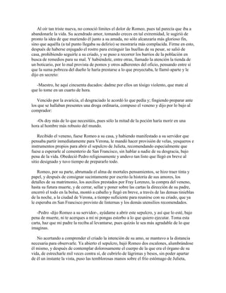 Al oír tan triste nueva, no conoció límites el dolor de Romeo, pues tal parecía que iba a
abandonarle la vida. Su acendrado amor, tomando creces en tal extremidad, le sugirió de
pronto la idea de que muriendo él junto a su amada, no sólo alcanzaría más glorioso fin,
sino que aquélla (a tal punto llegaba su delirio) se mostraría más complacida. Firme en esto,
después de haberse enjugado el rostro para extinguir las huellas de su pesar, se salió de
casa, prohibiendo seguirle a su criado, y se puso a recorrer los barrios de la población en
busca de remedios para su mal. Y habiéndole, entre otras, llamado la atención la tienda de
un boticario, por lo mal provista de pomos y otros adherentes del oficio, pensando entre sí
que la suma pobreza del dueño le haría prestarse a lo que proyectaba, le llamó aparte y le
dijo en secreto:

   -Maestro, he aquí cincuenta ducados: dadme por ellos un tósigo violento, que mate al
que lo tome en un cuarto de hora.

   Vencido por la avaricia, el desgraciado le acordó lo que pedía y; fingiendo preparar ante
los que se hallaban presentes una droga ordinaria, compuso el veneno y dijo por lo bajo al
comprador:

   -Os doy más de lo que necesitáis, pues sólo la mitad de la poción haría morir en una
hora al hombre más robusto del mundo.

    Recibido el veneno, fuese Romeo a su casa, y habiendo manifestado a su servidor que
pensaba partir inmediatamente para Verona, le mandó hacer provisión de velas, yesqueros e
instrumentos propios para abrir el sepulcro de Julieta, recomendando especialmente que
fuese a esperarle al cementerio de San Francisco, sin hablar a nadie de su desgracia, bajo
pena de la vida. Obedeció Pedro religiosamente y anduvo tan listo que llegó en breve al
sitio designado y tuvo tiempo de prepararlo todo.

    Romeo, por su parte, abrumada el alma de mortales pensamientos, se hizo traer tinta y
papel, y después de consignar sucintamente por escrito la historia de sus amores, los
detalles de su matrimonio, los auxilios prestados por Fray Lorenzo, la compra del veneno,
hasta su futura muerte, y de cerrar, sellar y poner sobre las cartas la dirección de su padre,
encerró el todo en la bolsa, montó a caballo y llegó en breve, a través de las densas tinieblas
de la noche, a la ciudad de Verona, a tiempo suficiente para reunirse con su criado, que ya
le esperaba en San Francisco provisto de linternas y los demás utensilios recomendados.

   -Pedro -dijo Romeo a su servidor-, ayúdame a abrir este sepulcro, y así que lo esté, bajo
pena de muerte, ni te acerques a mí ni pongas estorbo a lo que quiero ejecutar. Toma esta
carta, haz que mi padre la reciba al levantarse, pues quizás le sea más agradable de lo que
imaginas.

   No acertando a comprender el criado la intención de su amo, se mantuvo a la distancia
necesaria para observarle. Ya abierto el sepulcro, bajó Romeo dos escalones, alumbrándose
él mismo, y después de contemplar dolorosamente el cuerpo de la que era el órgano de su
vida, de estrecharle mil veces contra sí, de cubrirlo de lágrimas y besos, sin poder apartar
de él un instante la vista, puso las temblorosas manos sobre el frío estómago de Julieta,
 