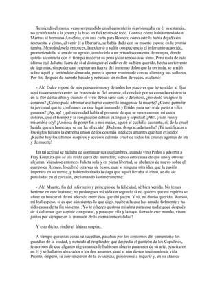 Temiendo el monje verse sorprendido en el cementerio si prolongaba en él su estancia,
no ocultó nada a la joven y la hizo un fiel relato de todo. Contola cómo había mandado a
Mantua al hermano Anselmo, con una carta para Romeo; cómo éste la había dejado sin
respuesta, y cómo, al venir él a libertarla, se había dado con su muerto esposo en la propia
tumba. Mostrándoselo entonces, la exhortó a sufrir con paciencia el infortunio acaecido,
prometiéndola, si era de su agrado, conducirla a un privado convento de monjas, donde
quizás alcanzaría con el tiempo moderar su pena y dar reposo a su alma. Pero nada de esto
último oyó Julieta: fuera de sí al distinguir el cadáver de su bien querido, hecha un torrente
de lágrimas, sin poder casi respirar en fuerza del inmenso dolor que la oprimía, se arrojó
sobre aquél y, teniéndole abrazado, parecía querer reanimarle con su aliento y sus sollozos.
Por fin, después de haberle besado y rebesado un millón de veces, exclamó:

    -¡Ah! Dulce reposo de mis pensamientos y de todos los placeres que he sentido, al fijar
aquí tu cementerio entre los brazos de tu fiel amante, al concluir por su causa la existencia
en la flor de tus años y cuando el vivir debía serte caro y deleitoso, ¿no dudó un ápice tu
corazón? ¿Cómo pudo afrontar ese tierno cuerpo la imagen de la muerte? ¿Cómo permitir
tu juventud que te confinases en este lugar inmundo y fétido, para servir de pasto a viles
gusanos? ¡Ay, ay! ¿qué necesidad había al presente de que se renovasen en mí estos
dolores, que el tiempo y la resignación debían extinguir y sepultar! ¡Ah!, ¡cuán ruin y
miserable soy! ¡Ansiosa de poner fin a mis males, agucé el cuchillo causante, sí, de la cruel
herida que en homenaje se me ha ofrecido! ¡Dichosa, desgraciada tumba! ¡Tú testificarás a
los siglos futuros la extrema unión de los dos más infelices amantes que han existido!
¡Recibe hoy los últimos suspiros y accesos del más cruel de todos los crueles agentes de ira
y de muerte!

   En tal actitud se hallaba de continuar sus quejumbres, cuando vino Pedro a advertir a
Fray Lorenzo que se oía ruido cerca del murallón; siendo esto causa de que uno y otro se
alejaran. Viéndose entonces Julieta sola y en plena libertad, se abalanzó de nuevo sobre el
cuerpo de Romeo, lo cubrió otra vez de besos, cual si ninguna otra idea que la pasión
imperara en su mente, y habiendo tirado la daga que aquél llevaba al cinto, se dio de
puñaladas en el corazón, exclamando lastimeramente:

   -¡Ah! Muerte, fin del infortunio y principio de la felicidad, sé bien venida. No temas
herirme en este instante; no prolongues mi vida un segundo si no quieres que mi espíritu se
afane en buscar el de mi adorado entre ésos que ahí yacen. Y tú, mi dueño querido, Romeo,
mi leal esposo, si es que aún sientes lo que digo, recibe a la que has amado fielmente y ha
sido causa de tu fin violento. ¡Yo te ofrezco gustosa mi alma para que nadie goce después
de ti del amor que supiste conquistar, y para que ella y la tuya, fuera de este mundo, vivan
juntas por siempre en la mansión de la eterna inmortalidad!

   Y esto dicho, rindió el último suspiro.

   A tiempo que estas cosas se sucedían, pasaban por los contornos del cementerio los
guardias de la ciudad, y notando el resplandor que despedía el panteón de los Capuletos,
temerosos de que algunos nigromantes le hubiesen abierto para usos de su arte, penetraron
en él y se hallaron abrazados a los dos amantes, cual si aún diesen testimonio de vida.
Pronto, empero, se convencieron de la evidencia; pusiéronse a inquirir y, en su afán de
 
