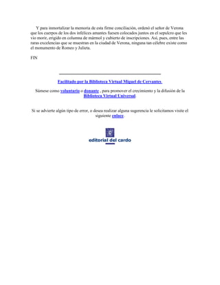 Y para inmortalizar la memoria de esta firme conciliación, ordenó el señor de Verona
que los cuerpos de los dos infelices amantes fuesen colocados juntos en el sepulcro que les
vio morir, erigido en columna de mármol y cubierto de inscripciones. Así, pues, entre las
raras excelencias que se muestran en la ciudad de Verona, ninguna tan célebre existe como
el monumento de Romeo y Julieta.

FIN


                ________________________________________

               Facilitado por la Biblioteca Virtual Miguel de Cervantes

  Súmese como voluntario o donante , para promover el crecimiento y la difusión de la
                           Biblioteca Virtual Universal.


Si se advierte algún tipo de error, o desea realizar alguna sugerencia le solicitamos visite el
                                       siguiente enlace.
 