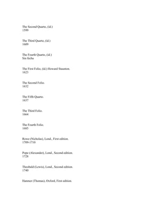 The Second Quarto, (íd.)
1599


The Third Quarto, (íd.)
1609


The Fourth Quarto, (íd.)
Sin fecha


The First Folio, (íd.) Howard Staunton.
1623


The Second Folio.
1632


The Fifth Quarto.
1637


The Third Folio.
1664


The Fourth Folio.
1685


Rowe (Nicholas), Lond., First edition.
1709-1710


Pope (Alexander), Lond., Second edition.
1728


Theobald (Lewis), Lond., Second edition.
1740


Hanmer (Thomas), Oxford, First edition.
 