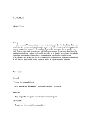 PATRULLAS.



SIRVIENTES.




Prólogo
    En la hermosa Verona, donde colocamos nuestra escena, dos familias de igual nobleza,
arrastradas por antiguos odios, se entregan a nuevas turbulencias, en que la sangre patricia
mancha las patricias manos. De la raza fatal de estos dos enemigos vino al mundo, con
hado funesto, una pareja amante, cuya infeliz, lastimosa ruina llevara también a la tumba
las disensiones de sus parientes. El terrible episodio de su fatídico amor, la persistencia del
encono de sus allegados al que sólo es capaz de poner término la extinción de su
descendencia, va a ser durante las siguientes dos horas el asunto de nuestra representación.
Si nos prestáis atento oído, lo que falte aquí tratará de suplirlo nuestro esfuerzo.




Acto primero


Escena I

(Verona. Una plaza pública.)

(Entran SANSÓN y GREGORIO, armados de espadas y broqueles.)


SANSÓN

   Bajo mi palabra, Gregorio, no sufriremos que nos carguen.

GREGORIO

   No, porque entonces seríamos cargadores.
 