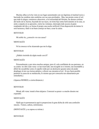 Muchas albas se le ha visto en ese lugar aumentando con sus lágrimas el matinal rocío y
haciendo las sombras más sombrías con sus ayes profundos . Mas, tan pronto como el sol,
que todo lo alegra, comienza a descorrer, a la extremidad del Oriente, las densas cortinas
del lecho de la Aurora, huyendo de sus rayos, mi triste hijo entra furtivamente en la casa, se
aísla y enjaula en su aposento, cierra las ventanas, intercepta todo acceso al grato
resplandor del día y se forma él propio una noche artificial.] Esta disposición de ánimo le
sera luctuosa y fatal si un buen consejo no hace, cesar la causa.

BENVOLIO

   Mi noble tío, ¿conocéis vos esa causa?

MONTAGÜE

   Ni la conozco ni he alcanzado que me la diga.

BENVOLIO

   ¿Habéis insistido de algún modo con él?

MONTAGÜE

    Personalmente y por otros muchos amigos; pero él, solo confidente de sus pasiones, en
su contra -no diré cuán veraz- es tan reservado, tan recogido en sí mismo, tan insondable y
difícil de escudriñar como el capullo roído por un destructor gusano antes de poder
desplegar al aire sus tiernos pétalos y ofrecer sus encantos al sol . Si nos fuera posible
penetrar la causa de su melancolía, lo mismo que por conocerla nos afanaríamos por
remediarla.]

(Aparece ROMEO, a cierta distancia.)


BENVOLIO

   Mirad, allí viene: tened a bien alejaros. Conoceré su pesar o a mucho desaire me
expondré.

MONTAGÜE

   Ojalá que tu permanencia aquí te proporcione la gran dicha de oírle una confesión
sincera. -Vamos, señora, retirémonos.

(MONTAGÜE y su esposa se retiran.)


BENVOLIO
 