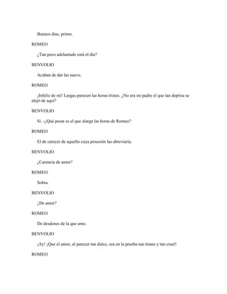 Buenos días, primo.

ROMEO

   ¿Tan poco adelantado está el día?

BENVOLIO

   Acaban de dar las nueve.

ROMEO

   ¡Infeliz de mí! Largas parecen las horas tristes. ¿No era mi padre el que tan deprisa se
alejó de aquí?

BENVOLIO

   Sí. -¿Qué pesar es el que alarga las horas de Romeo?

ROMEO

   El de carecer de aquello cuya posesión las abreviaría.

BENVOLIO

   ¿Carencia de amor?

ROMEO

   Sobra.

BENVOLIO

   ¿De amor?

ROMEO

   De desdenes de la que amo.

BENVOLIO

   ¡Ay! ¡Que el amor, al parecer tan dulce, sea en la prueba tan tirano y tan cruel!

ROMEO
 