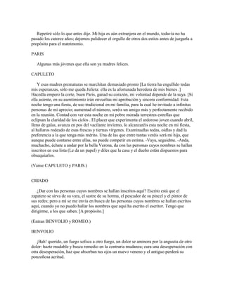Repetiré sólo lo que antes dije. Mi hija es aún extranjera en el mundo, todavía no ha
pasado los catorce años; dejemos palidecer el orgullo de otros dos estíos antes de juzgarla a
propósito para el matrimonio.

PARIS

   Algunas más jóvenes que ella son ya madres felices.

CAPULETO

    Y esas madres prematuras se marchitan demasiado pronto [La tierra ha engullido todas
mis esperanzas, sólo me queda Julieta: ella es la afortunada heredera de mis bienes .]
Hacedla empero la corte, buen Paris, ganad su corazón, mi voluntad depende de la suya. [Si
ella asiente, en su asentimiento irán envueltas mi aprobación y sincera conformidad. Esta
noche tengo una fiesta, de uso tradicional en mi familia, para la cual he invitado a infinitas
personas de mi aprecio; aumentad el número, seréis un amigo más y perfectamente recibido
en la reunión. Contad con ver esta noche en mi pobre morada terrestres estrellas que
eclipsan la claridad de los cielos . El placer que experimenta el ardoroso joven cuando abril,
lleno de galas, avanza en pos del vacilante invierno, lo alcanzaréis esta noche en mi fiesta,
al hallaros rodeado de esas frescas y tiernas vírgenes. Examinadlas todas, oídlas y dad la
preferencia a la que tenga más mérito. Una de las que entre tantas veréis será mi hija, que
aunque puede contarse entre ellas, no puede competir en estima. -Vaya, seguidme. -Anda,
muchacho, échate a andar por la bella Verona, da con las personas cuyos nombres se hallan
inscritos en esa lista (Le da un papel) y diles que la casa y el dueño están dispuestos para
obsequiarlos.

(Vanse CAPULETO y PARIS.)


CRIADO

    ¿Dar con las personas cuyos nombres se hallan inscritos aquí? Escrito está que el
zapatero se sirva de su vara, el sastre de su horma, el pescador de su pincel y el pintor de
sus redes; pero a mí se me envía en busca de las personas cuyos nombres se hallan escritos
aquí, cuando yo no puedo hallar los nombres que aquí ha escrito el escritor. Tengo que
dirigirme, a los que saben. [A propósito.]

(Entran BENVOLIO y ROMEO.)

BENVOLIO

   ¡Bah! querido, un fuego sofoca a otro fuego, un dolor se aminora por la angustia de otro
dolor: hazte mudable y busca remedio en la contraria mudanza; cura una desesperación con
otra desesperación, haz que absorban tus ojos un nuevo veneno y el antiguo perderá su
ponzoñosa acritud.
 