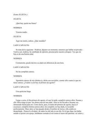 (Entra JULIETA.)

JULIETA

   ¿Qué hay, quién me llama?

NODRIZA

   Vuestra madre.

JULIETA

   Aquí me tenéis, señora. ¿Qué mandáis?

LADY CAPULETO

   Se trata de lo siguiente: -Nodriza, déjanos un momento, tenemos que hablar en privado -
Vuelve acá, nodriza, he cambiado de opinión; presenciarás nuestro coloquio. Ves que mi
hija es de una bonita edad.

NODRIZA

   Ciertamente; puedo deciros su edad con diferencia de una hora.

LADY CAPULETO

   No ha cumplido catorce.

NODRIZA

    Apostaría catorce de mis dientes (y, dicho sea con dolor, cuento sólo cuatro) a que no
tiene catorce. ¿Cuánto va de hoy al primero de agosto?

LADY CAPULETO

   Una quincena larga.

NODRIZA

    Larga o corta, el día primero de agosto, al caer la tarde, cumplirá catorce años. Susana y
ella -Dios tenga en paz- las almas eran de una edad. -Dios se ha llevado a Susana; era
demasiado buena para mí. Como decía, pues, la tarde del primero de agosto, hacia el
oscurecer, cumplirá Julieta catorce años; los cumplirá, no hay duda, lo recuerdo
perfectamente. Once años se han pasado desde el temblor de tierra y ella estaba ya
despechada. -Nunca lo olvidaré- de todos los del año es ese día. En el que digo, me había
untado el pezón con ajenjo, hallábame sentada al sol contra el muro del palomar; mi señor y
 