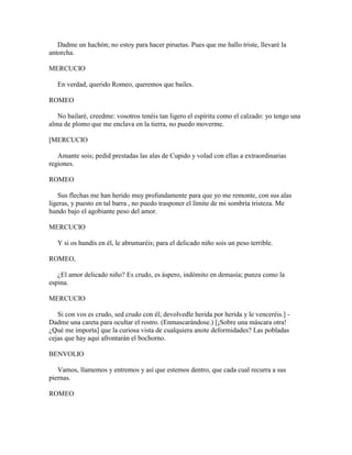 Dadme un hachón; no estoy para hacer piruetas. Pues que me hallo triste, llevaré la
antorcha.

MERCUCIO

   En verdad, querido Romeo, queremos que bailes.

ROMEO

   No bailaré, creedme: vosotros tenéis tan ligero el espíritu como el calzado: yo tengo una
alma de plomo que me enclava en la tierra, no puedo moverme.

[MERCUCIO

   Amante sois; pedid prestadas las alas de Cupido y volad con ellas a extraordinarias
regiones.

ROMEO

   Sus flechas me han herido muy profundamente para que yo me remonte, con sus alas
ligeras, y puesto en tal barra , no puedo trasponer el límite de mi sombría tristeza. Me
hundo bajo el agobiante peso del amor.

MERCUCIO

   Y si os hundís en él, le abrumaréis; para el delicado niño sois un peso terrible.

ROMEO,

   ¿El amor delicado niño? Es crudo, es áspero, indómito en demasía; punza como la
espina.

MERCUCIO

   Si con vos es crudo, sed crudo con él; devolvedle herida por herida y le venceréis.] -
Dadme una careta para ocultar el rostro. (Enmascarándose.) [¡Sobre una máscara otra!
¿Qué me importa] que la curiosa vista de cualquiera anote deformidades? Las pobladas
cejas que hay aquí afrontarán el bochorno.

BENVOLIO

   Vamos, llamemos y entremos y así que estemos dentro, que cada cual recurra a sus
piernas.

ROMEO
 