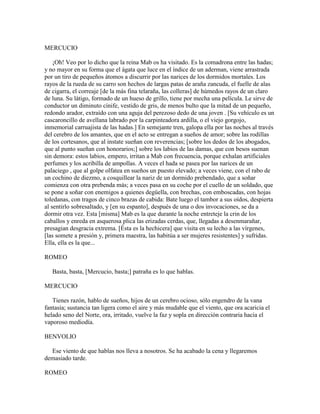 MERCUCIO

    ¡Oh! Veo por lo dicho que la reina Mab os ha visitado. Es la comadrona entre las hadas;
y no mayor en su forma que el ágata que luce en el índice de un aderman, viene arrastrada
por un tiro de pequeños átomos a discurrir por las narices de los dormidos mortales. Los
rayos de la rueda de su carro son hechos de largas patas de araña zancuda, el fuelle de alas
de cigarra, el correaje [de la más fina telaraña, las colleras] de húmedos rayos de un claro
de luna. Su látigo, formado de un hueso de grillo, tiene por mecha una película. Le sirve de
conductor un diminuto cínife, vestido de gris, de menos bulto que la mitad de un pequeño,
redondo arador, extraído con una aguja del perezoso dedo de una joven . [Su vehículo es un
cascaroncillo de avellana labrado por la carpinteadora ardilla, o el viejo gorgojo,
inmemorial carruajista de las hadas.] En semejante tren, galopa ella por las noches al través
del cerebro de los amantes, que en el acto se entregan a sueños de amor; sobre las rodillas
de los cortesanos, que al instate sueñan con reverencias; [sobre los dedos de los abogados,
que al punto sueñan con honorarios;] sobre los labios de las damas, que con besos suenan
sin demora: estos labios, empero, irritan a Mab con frecuencia, porque exhalan artificiales
perfumes y los acribilla de ampollas. A veces el hada se pasea por las narices de un
palaciego , que al golpe olfatea en sueños un puesto elevado; a veces viene, con el rabo de
un cochino de diezmo, a cosquillear la nariz de un dormido prebendado, que a soñar
comienza con otra prebenda más; a veces pasa en su coche por el cuello de un soldado, que
se pone a soñar con enemigos a quienes degüella, con brechas, con emboscadas, con hojas
toledanas, con tragos de cinco brazas de cabida: Bate luego el tambor a sus oídos, despierta
al sentirlo sobresaltado, y [en su espanto], después de una o dos invocaciones, se da a
dormir otra vez. Esta [misma] Mab es la que durante la noche entreteje la crin de los
caballos y enreda en asquerosa plica las erizadas cerdas, que, llegadas a desenmarañar,
presagian desgracia extrema. [Ésta es la hechicera] que visita en su lecho a las vírgenes,
[las somete a presión y, primera maestra, las habitúa a ser mujeres resistentes] y sufridas.
Ella, ella es la que...

ROMEO

   Basta, basta, [Mercucio, basta;] patraña es lo que hablas.

MERCUCIO

   Tienes razón, hablo de sueños, hijos de un cerebro ocioso, sólo engendro de la vana
fantasía; sustancia tan ligera como el aire y más mudable que el viento, que ora acaricia el
helado seno del Norte, ora, irritado, vuelve la faz y sopla en dirección contraria hacia el
vaporoso mediodía.

BENVOLIO

  Ese viento de que hablas nos lleva a nosotros. Se ha acabado la cena y llegaremos
demasiado tarde.

ROMEO
 