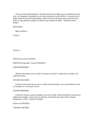 Temo que demasiado temprano. Mi alma presiente que algún suceso, pendiente aún del
sino, va a inaugurar cruelmente en esta fiesta nocturna su curso terrible y a concluir, por el
golpe traidor de una muerte prematura, el plazo de esta vida odiosa que se encierra en mi
pecho. El que gobierna, empero, mi destino, que arrumbe mi bajel . -Adelante, bravos
amigos.

BENVOLIO

   Batid, tambores.

(Vanse.)




Escena V



(Salón de la casa de Capuleto.)

(MÚSICOS esperando . Entran CRIADOS.)

CRIADO PRIMERO


   ¿Dónde está Potpan, que no ayuda a levantar los postres? ¡Andar él con un plato! ¡Él,
raspar una mesa!

CRIADO SEGUNDO

   Cuando el buen porte de una casa se confía exclusivamente a uno o dos hombres y éstos
no son pulcros, es cosa que da asco .

CRIADO PRIMERO

   Llévate los asientos, quita el aparador, ojo con la vajilla: -Buen muchacho, resérvame un
pedazo de mazapán y, puesto que, me aprecias, di al portero que deje entrar a Susana
Grindstone y a Nell. -¡Antonio! ¡Potpan!

(Entra otro CRIADO.)

CRIADO TERCERO
 