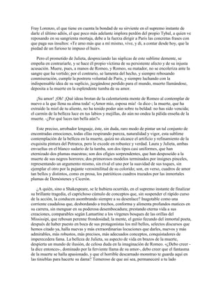 Fray Lorenzo, el que tiene en cuenta la bondad de su sirviente en el supremo instante de
darle el último adiós, el que poco más adelante implora perdón del propio Tybal, a quien ve
reposando en su sangrienta mortaja, debe a la fuerza dirigir a Paris las concretas frases con
que paga sus insultos: «Te amo más que a mí mismo, vive, y di, a contar desde hoy, que la
piedad de un furioso te impuso el huir».

   Pero el prometido de Julieta, despreciando las súplicas de este sublime demente, se
empeña en contrariarle, y se hace él propio víctima de su persistente afecto y de su injusta
acusación. Muere, pues, a manos de Romeo, y Romeo, su matador, no se encoleriza ante la
sangre que ha vertido; por el contrario, se lamenta del hecho, y siempre rebosando
conmiseración, cumple la postrera voluntad de Paris, y siempre luchando con la
indispensable idea de su suplicio, juzgándose perdido para el mundo, muerto llamándose,
deposita a la muerte en la esplendente tumba de su amor.

    ¡Su amor! ¡Oh! ¡Qué ideas brotan de la calenturienta mente de Romeo al contemplar de
nuevo a la que llena su alma toda! «¡Amor mío, esposa mía! -la dice-; la muerte, que ha
extraído la miel de tu aliento, no ha tenido poder aún sobre tu beldad: no has sido vencida;
el carmín de la belleza luce en tus labios y mejillas, do aún no ondea la pálida enseña de la
muerte. -¿Por qué luces tan bella aún?»

   Este preciso, arrobador lenguaje, éste, sin duda, raro modo de pintar un tal conjunto de
encontradas emociones, todas ellas respirando pureza, naturalidad y vigor, esta sublime
contemplación de la belleza en la muerte, quizá no alcance el artificio y refinamiento de la
exquisita pintura del Petrarca, pero le excede en robustez y verdad. Laura y Julieta, ambas
envueltas en el blanco sudario de la tumba, son dos tipos casi uniformes, que han
eternizado dos plumas maestras; son dos efigies sorprendentes, que han desposeído a la
muerte de sus negros horrores; dos primorosos modelos terminados por insignes pinceles,
representando un argumento mismo, sin rival el uno por la suavidad de sus toques, sin
ejemplar el otro por la pujante verosimilitud de su colorido; son, en verso, cuadros de amor
tan bellos y distintos, como en prosa, los patrióticos cuadros trazados por las inmortales
plumas de Demóstenes y Cicerón.

    ¿A quién, sino a Shakespeare, se le hubiera ocurrido, en el supremo instante de finalizar
su brillante tragedia, el caprichoso cúmulo de conceptos que, sin suspender el rápido curso
de la acción, la conducen asombrando siempre a su desenlace? Inagotable como una
corriente caudalosa que, desbordando a trechos, conforma y alimenta profundos matices en
su carrera, sin menguar en su poderosa desembocadura; prestando eterna vida a sus
creaciones, comparables según Lamartine a los vírgenes bosques de las orillas del
Mississipi, que rebosan perenne frondosidad; la mente, el genio fecundo del inmortal poeta,
después de haber puesto en boca de sus protagonistas los mil bellos, selectos discursos que
hemos citado ya, halla nuevas y más extraordinarias locuciones que darles, nuevos y más
admirables, más robustos, más precisos, más adecuados conceptos, conquistadores de
imperecedera fama. La belleza de Julieta, su aspecto de vida en brazos de la muerte,
despierta un mundo de ilusión, de celosa duda en la imaginación de Romeo. «¿Debo creer -
la dice entonces-, dominado por la ferviente llama de su amor-, debo creer que el fantasma
de la muerte se halla apasionado, y que el horrible descarnado monstruo te guarda aquí en
las tinieblas para hacerte su dama? Temeroso de que así sea, permaneceré a tu lado
 