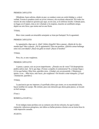 PRIMER CAPULETO

   [Modérate, buen sobrino, déjale en paz; se conduce como un cortés hidalgo y, a decir
verdad, Verona le pondera como un joven virtuoso y de excelente educación. Por todos los
tesoros de esta ciudad no quisiera que aquí, en mi casa, se le infiriese insulto. Cálmate pues,
no hagas en él reparo, ésta es mi voluntad; si la respetas, muestra un semblante amigo,
depón ese aire feroz, que sienta mal en una fiesta.

TYBAL

   Bien viene cuando un miserable semejante se tiene por huésped. No le aguantaré.

PRIMER CAPULETO

   Le aguantaréis, digo que sí. ¡Qué! ¡Señor chiquillo! Idos a pasear. ¿Quién de los dos
manda aquí? Idos a pasear. ¿No le aguantaréis? Dios me perdone. ¡Queréis armar bullanga
entre mis convidados! ¡Hacer de gallo en tonel! ¡Hacer el hombre!

TYBAL

   Pero, tío, es una vergüenza.

PRIMER CAPULETO

   A paseo, a paseo, sois un joven impertinente. -¿Pensáis eso de veras? Tal despropósito
podría saliros mal. -Sé lo que digo. [Tomar a empeño el contrariarme! Sí, a tiempo llega.]
(A los que bailan.) Muy bien, queridos míos. -[Andad, sois un presumido .] Manteneos
quieto, si no... -Más luces, más luces; ¡da vergüenza! -Os forzaré a estar tranquilo. [¡Vaya!
-Animación, queridos.]

TYBAL

   La paciencia que me imponen y la porfiada cólera que siento, en su encontrada lucha,
hacen temblar mi cuerpo. Me retiraré, pero esta intrusión que ahora grata parece, se trocará
en hiel amarga.

(Vase.)

ROMEO (a JULIETA.)


   Si mi indigna mano profana con su contacto este divino relicario, he aquí la dulce
expiación: ruborosos peregrinos, mis labios se hallan prontos a borrar con un tierno beso la
ruda impresión causada.

JULIETA
 