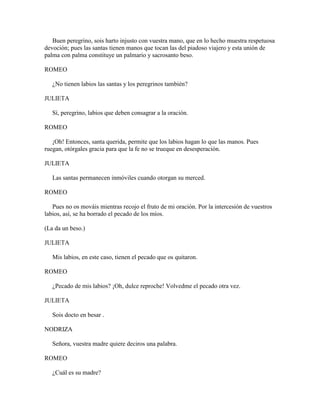 Buen peregrino, sois harto injusto con vuestra mano, que en lo hecho muestra respetuosa
devoción; pues las santas tienen manos que tocan las del piadoso viajero y esta unión de
palma con palma constituye un palmario y sacrosanto beso.

ROMEO

   ¿No tienen labios las santas y los peregrinos también?

JULIETA

   Sí, peregrino, labios que deben consagrar a la oración.

ROMEO

   ¡Oh! Entonces, santa querida, permite que los labios hagan lo que las manos. Pues
ruegan, otórgales gracia para que la fe no se trueque en desesperación.

JULIETA

   Las santas permanecen inmóviles cuando otorgan su merced.

ROMEO

   Pues no os mováis mientras recojo el fruto de mi oración. Por la intercesión de vuestros
labios, así, se ha borrado el pecado de los míos.

(La da un beso.)

JULIETA

   Mis labios, en este caso, tienen el pecado que os quitaron.

ROMEO

   ¿Pecado de mis labios? ¡Oh, dulce reproche! Volvedme el pecado otra vez.

JULIETA

   Sois docto en besar .

NODRIZA

   Señora, vuestra madre quiere deciros una palabra.

ROMEO

   ¿Cuál es su madre?
 