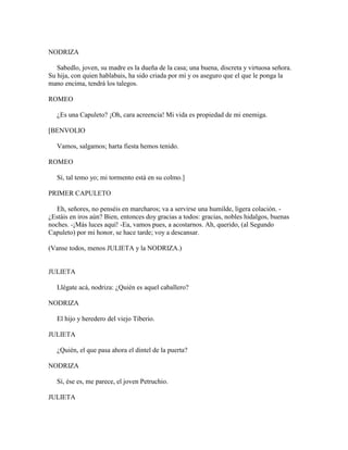NODRIZA

   Sabedlo, joven, su madre es la dueña de la casa; una buena, discreta y virtuosa señora.
Su hija, con quien hablabais, ha sido criada por mí y os aseguro que el que le ponga la
mano encima, tendrá los talegos.

ROMEO

   ¿Es una Capuleto? ¡Oh, cara acreencia! Mi vida es propiedad de mi enemiga.

[BENVOLIO

   Vamos, salgamos; harta fiesta hemos tenido.

ROMEO

   Sí, tal temo yo; mi tormento está en su colmo.]

PRIMER CAPULETO

   Eh, señores, no penséis en marcharos; va a servirse una humilde, ligera colación. -
¿Estáis en iros aún? Bien, entonces doy gracias a todos: gracias, nobles hidalgos, buenas
noches. -¡Más luces aquí! -Ea, vamos pues, a acostarnos. Ah, querido, (al Segundo
Capuleto) por mi honor, se hace tarde; voy a descansar.

(Vanse todos, menos JULIETA y la NODRIZA.)


JULIETA

   Llégate acá, nodriza: ¿Quién es aquel caballero?

NODRIZA

   El hijo y heredero del viejo Tiberio.

JULIETA

   ¿Quién, el que pasa ahora el dintel de la puerta?

NODRIZA

   Sí, ése es, me parece, el joven Petruchio.

JULIETA
 