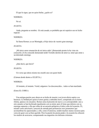 El que le sigue, que no quiso bailar, ¿quién es?

NODRIZA

   No sé.

JULIETA

   Anda, pregunta su nombre. -Si está casado, es probable que mi sepulcro sea mi lecho
nupcial.

NODRIZA

   Se llama Romeo; es un Montagüe, el hijo único de vuestro gran enemigo.

JULIETA

   ¡Mi único amor emanación de mi único odio! ¡Demasiado pronto lo he visto sin
conocerle y le he conocido demasiado tarde! Extraño destino de amor es, tener que amar a
un detestado enemigo.

NODRIZA

   ¿Qué decís, qué decís?

JULIETA

   Un verso que ahora mismo me enseñó uno con quien bailé.

(Llaman desde dentro a JULIETA.)

NODRIZA

   Al instante, al instante. Venid, salgamos: los desconocidos... todos se han marchado.

(Entra EL CORO.)


   Una antigua pasión yace ahora en su lecho de muerte y un joven afecto aspira a su
herencia. La beldad por quien el amor gemía y anhelaba morir, comparada con la tierna
Julieta, aparece sin encantos. Romeo ama al presente de nuevo y es correspondido: uno y
otro amante se han hechizado igualmente con su mirar; pero él tiene que dolerse con su
enemiga supuesta y ella que robar de un anzuelo peligroso el dulce cebo de la pasión. Él,
mirado como adversario, carecerá de entrada para pronunciar esos juramentos que
acostumbran los apasionados; y ella, como él amorosa, tendrá muchos menos recursos para
verse do quier con su bien querido. Pero la pasión les presta poder y la ocasión les ofrecerá
los medios de acercarse, compensando sus angustias con dulzuras extremas.
 