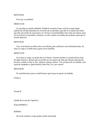 BENVOLIO

   Si te oye, se enfadará.

MERCUCIO

   Lo que digo no puede enfadarle. Enfado le causaría el que se hiciera surgir algún
espíritu de extraña naturaleza en el círculo de su adorada y que allí se le mantuviera hasta
que ella, por medio de exorcismos, le volviese a la profundidad. Esto sería una ofensa; pero
mi invocación es razonable y honrosa: yo sólo conjuro en nombre de su dama o para que él
mismo aparezca.

BENVOLIO

  Ven, se ha hecho invisible entre esos árboles, para unificarse con la húmeda noche. Su
amor es ciego y se halla más a gusto en las tinieblas.

MERCUCIO

   Si el amor es ciego, no puede dar en el blanco. Nuestro hombre se sentará ahora al pie
de algún níspero y deseará que su amada sea esa especie de fruta que llaman manzana las
jóvenes, cuando a solas se ríen. ¡Romeo, buenas noches! -Voy en busca de mi colchón: esta
cama de campaña es, [para dormir], harto fría. Ea, ¿nos vamos?

BENVOLIO

   Sí, marchémonos; pues es inútil buscar aquí al que no quiere ser hallado.

(Vanse.)




Escena II



(Jardín de la casa de Capuleto.)

(Entra ROMEO.)


ROMEO

   Se ríe de cicatrices el que jamás recibió una herida.
 