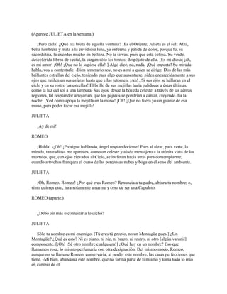 (Aparece JULIETA en la ventana.)

    ¡Pero calla! ¿Qué luz brota de aquella ventana? ¡Es el Oriente, Julieta es el sol! Alza,
bella lumbrera y mata a la envidiosa luna, ya enferma y pálida de dolor, porque tú, su
sacerdotisa, la excedes mucho en belleza. No la sirvas, pues que está celosa. Su verde,
descolorida librea de vestal, la cargan sólo los tontos; despójate de ella. [Es mi diosa; ¡ah,
es mi amor! ¡Oh! ¡Que no lo supiese ella!-] Algo dice, no, nada. ¡Qué importa! Su mirada
habla, voy a contestarle. -Bien temerario soy, no es a mí a quien se dirige. Dos de las más
brillantes estrellas del cielo, teniendo para algo que ausentarse, piden encarecidamente a sus
ojos que rutilen en sus esferas hasta que ellas retornen. ¡Ah! ¿Si sus ojos se hallaran en el
cielo y en su rostro las estrellas! El brillo de sus mejillas haría palidecer a éstas últimas,
como la luz del sol a una lámpara. Sus ojos, desde la bóveda celeste, a través de las aéreas
regiones, tal resplandor arrojarían, que los pájaros se pondrían a cantar, creyendo día la
noche. ¡Ved cómo apoya la mejilla en la mano! ¡Oh! ¡Que no fuera yo un guante de esa
mano, para poder tocar esa mejilla!

JULIETA

   ¡Ay de mí!

ROMEO

   ¡Habla! -¡Oh! ¡Prosigue hablando, ángel resplandeciente! Pues al alzar, para verte, la
mirada, tan radiosa me apareces, como un celeste y alado mensajero a la atónita vista de los
mortales, que, con ojos elevados al Cielo, se inclinan hacia atrás para contemplarme,
cuando a trechos franquea el curso de las perezosas nubes y boga en el seno del ambiente.

JULIETA

    ¡Oh, Romeo, Romeo! ¿Por qué eres Romeo? Renuncia a tu padre, abjura tu nombre; o,
si no quieres esto, jura solamente amarme y ceso de ser una Capuleto.

ROMEO (aparte.)


   ¿Debo oír más o contestar a lo dicho?

JULIETA

    Sólo tu nombre es mi enemigo. [Tú eres tú propio, no un Montagüe pues.] ¿Un
Montagüe? ¿Qué es esto? Ni es piano, ni pie, ni brazo, ni rostro, ni otro [algún varonil]
componente. [¡Oh! ¡Sé otro nombre cualquiera!] ¿Qué hay en un nombre? Eso que
llamamos rosa, lo mismo perfumaría con otra designación. Del mismo modo, Romeo,
aunque no se llamase Romeo, conservaría, al perder este nombre, las caras perfecciones que
tiene. -Mi bien, abandona este nombre, que no forma parte de ti mismo y toma todo lo mío
en cambio de él.
 