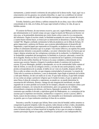 eternamente, y jamás tornaré a retirarme de este palacio de la densa noche. Aquí, aquí voy a
estacionarme con los gusanos, tus actuales doncellas; sí, aquí voy a establecer mi eternal
permanencia y a sacudir del yugo de las estrellas enemigas este cuerpo cansado de vivir».

   Extraña, fantástica, pero última y sublime emanación de un alma, cuya vida se hallaba
concentrada en la vida, en el alma, de la que supo tornarle el alma y la vida, de que se
hallaba carente.

    El carácter de Romeo, de una ternura excesiva, que casi, según Hallam, pudiera tomarse
por afeminamiento si el varonil coraje con que venga la muerte de Mercucio no hiciera ver
otra cosa, se ha pretendido determinar por cierto ilustre crítico como la viva encarnación
del infortunio. Según el escritor citado, la fatalidad acompaña sin cesar al joven Montagüe,
y cuanto bueno intenta hacer, se trueca por su intercesión en desastroso y funesto. ¿Es esto
verdad? Mr. Maginn confunde ciertamente la falta de prudencia con la falta de fortuna. El
genio impaciente y ardoroso de Romeo, que se presta admirablemente al desarrollo del
importante y especial papel que representa en la tragedia, no pudiera en diverso sentido
arribar al culminante desenlace que le es propio. Una mente reflexiva, un espíritu frío jamás
puede prestar alimento a una pasión exaltada, y un amor vehemente tiene a la fuerza que ser
ciego y dejarse arrastrar por las vertiginosas corrientes de la exaltación. La fatalidad no es
la inseparable compañera del protagonista; la fatalidad es el preciso, adecuado y moral fin
de la tragedia. Romeo no lleva el infortunio a la mansión de los Capuletos; el inveterado
rencor de las dos nobles familias de Verona es la causa verdadera y determinante de los
sucesos que ocurren; Sansón y Gregorio lo predicen desde el comienzo de la primera
escena. El joven Montagüe, perdido y desesperado, en vez de contrariedad, halla ventura al
lado de Julieta, se cura de sus antiguos errores, y en alas de una suerte propicia, recibe
pronta correspondencia de su amada, la habla sin ser visto en el jardín, después del baile, y
lleva a cabo su enlace con ella, sin que ninguna contrariedad se le presente. La muerte de
Tybal sólo le ocasiona un destierro, y aun ya desterrado, logra llegar al pináculo de la dicha
y salir para Mantua, sin dar con nadie en su ruta. El que tanto alcanza, el que halla siempre
en sus cuitas un amigo y protector religioso que le tiende la mano, el que se aparta de su
amor llena el alma de consuelos y esperanzas, no puede ser, no puede determinar la
encarnación del infortunio. Romeo, vástago de una imaginación meridional, sin duda
engendro de un amor perdido en la noche de los tiempos, educado en extranjero clima y por
preceptor extranjero, sin variación de sentimientos, pero con ganancia de virilidad,
extraordinario compuesto de dulzura y de fuerza, figurando en medio de los múltiples
contrastes que amolda el elevado y caprichoso genio de Shakespeare, es, a semejanza de las
escenas que le imprimen movimiento, melancólico o expresivo, severo o jocoso, débil o
fuerte, nuncio de desventuras o felicidades, sólo inmutable en el dominante sentimiento de
su pasión, que es el que realmente constituye la base de su carácter.

    Inocente y sencillo, lo propio que Julieta, lleno como ésta de bondad, ambos amantes se
conquistan la general simpatía; todos les quieren, todos desean su bien y todos, deseándolo,
les conducen por medios extraordinarios a la fatal pendiente de su destino. La fatalidad,
como lo hemos dicho, es la base moral de la tragedia, la ley a que en común se obedece;
cuantos personajes figuran en aquella, contribuyen sin pensarlo a este indispensable fin.
 