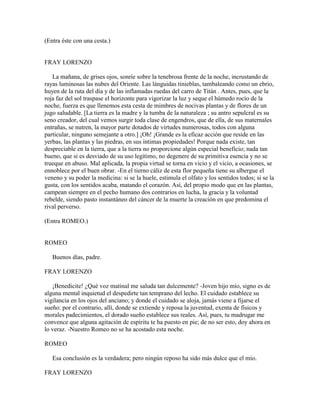 (Entra éste con una cesta.)


FRAY LORENZO

   La mañana, de grises ojos, sonríe sobre la tenebrosa frente de la noche, incrustando de
rayas luminosas las nubes del Oriente. Las lánguidas tinieblas, tambaleando como un ebrio,
huyen de la ruta del día y de las inflamadas ruedas del carro de Titán . Antes, pues, que la
roja faz del sol traspase el horizonte para vigorizar la luz y seque el húmedo rocío de la
noche, fuerza es que llenemos esta cesta de mimbres de nocivas plantas y de flores de un
jugo saludable. [La tierra es la madre y la tumba de la naturaleza ; su antro sepulcral es su
seno creador, del cual vemos surgir toda clase de engendros, que de ella, de sus maternales
entrañas, se nutren, la mayor parte dotados de virtudes numerosas, todos con alguna
particular, ninguno semejante a otro.] ¡Oh! ¡Grande es la eficaz acción que reside en las
yerbas, las plantas y las piedras, en sus íntimas propiedades! Porque nada existe, tan
despreciable en la tierra, que a la tierra no proporcione algún especial beneficio; nada tan
bueno, que si es desviado de su uso legítimo, no degenere de su primitiva esencia y no se
trueque en abuso. Mal aplicada, la propia virtud se torna en vicio y el vicio, a ocasiones, se
ennoblece por el buen obrar. -En el tierno cáliz de esta flor pequeña tiene su albergue el
veneno y su poder la medicina: si se la huele, estimula el olfato y los sentidos todos; si se la
gusta, con los sentidos acaba, matando el corazón. Así, del propio modo que en las plantas,
campean siempre en el pecho humano dos contrarios en lucha, la gracia y la voluntad
rebelde, siendo pasto instantáneo del cáncer de la muerte la creación en que predomina el
rival perverso.

(Entra ROMEO.)


ROMEO

   Buenos días, padre.

FRAY LORENZO

   ¡Benedicite! ¿Qué voz matinal me saluda tan dulcemente? -Joven hijo mío, signo es de
alguna mental inquietud el despedirte tan temprano del lecho. El cuidado establece su
vigilancia en los ojos del anciano; y donde el cuidado se aloja, jamás viene a fijarse el
sueño: por el contrario, allí, donde se extiende y reposa la juventud, exenta de físicos y
morales padecimientos, el dorado sueño establece sus reales. Así, pues, tu madrugar me
convence que alguna agitación de espíritu te ha puesto en pie; de no ser esto, doy ahora en
lo veraz. -Nuestro Romeo no se ha acostado esta noche.

ROMEO

   Esa conclusión es la verdadera; pero ningún reposo ha sido más dulce que el mío.

FRAY LORENZO
 