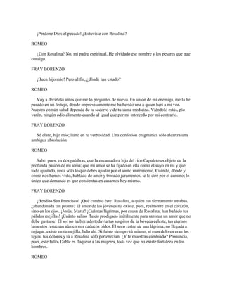 ¡Perdone Dios el pecado! ¿Estuviste con Rosalina?

ROMEO

   ¿Con Rosalina? No, mi padre espiritual. He olvidado ese nombre y los pesares que trae
consigo.

FRAY LORENZO

   ¡Buen hijo mío! Pero al fin, ¿dónde has estado?

ROMEO

   Voy a decírtelo antes que me lo preguntes de nuevo. En unión de mi enemiga, me la he
pasado en un festejo, donde improvisamente me ha herido una a quien herí a mi vez.
Nuestra común salud depende de tu socorro y de tu santa medicina. Viéndolo estás, pío
varón, ningún odio alimento cuando al igual que por mí intercedo por mi contrario.

FRAY LORENZO

  Sé claro, hijo mío; llano en tu verbosidad. Una confesión enigmática sólo alcanza una
ambigua absolución.

ROMEO

   Sabe, pues, en dos palabras, que la encantadora hija del rico Capuleto es objeto de la
profunda pasión de mi alma; que mi amor se ha fijado en ella como el suyo en mí y que,
todo ajustado, resta sólo lo que debes ajustar por el santo matrimonio. Cuándo, dónde y
cómo nos hemos visto, hablado de amor y trocado juramentos, te lo diré por el camino; lo
único que demando es que consientas en casarnos hoy mismo.

FRAY LORENZO

   ¡Bendito San Francisco! ¡Qué cambio éste! Rosalina, a quien tan tiernamente amabas,
¿abandonada tan pronto? El amor de los jóvenes no existe, pues, realmente en el corazón,
sino en los ojos. ¡Jesús, María! ¡Cuántas lágrimas, por causa de Rosalina, han bañado tus
pálidas mejillas! ¡Cuánto salino fluido prodigado inútilmente para sazonar un amor que no
debe gustarse! El sol no ha borrado todavía tus suspiros de la bóveda celeste, tus eternos
lamentos resuenan aún en mis caducos oídos. El seco rastro de una lágrima, no llegada a
enjugar, existe en tu mejilla, helo ahí. Si fuiste siempre tú mismo, si esos dolores eran los
tuyos, tus dolores y tú a Rosalina sólo pertenecían. ¿Y te muestras cambiado? Pronuncia,
pues, este fallo- Dable es flaquear a las mujeres, toda vez que no existe fortaleza en los
hombres.

ROMEO
 