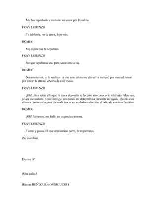 Me has reprobado a menudo mi amor por Rosalina.

FRAY LORENZO

   Tu idolatría, no tu amor, hijo mío.

ROMEO

   Me dijiste que le sepultara.

FRAY LORENZO

   No que sepultaras uno para sacar otro a luz.

ROMEO

   No amonestes, te lo suplico: la que amo ahora me devuelve merced por merced, amor
por amor; la otra no obraba de este modo.

FRAY LORENZO

    ¡Oh! ¡Bien sabía ella que tu amor decoraba su lección sin conocer el silabario! Mas ven,
joven inconstante, ven conmigo: una razón me determina a prestarte mi ayuda. Quizás esta
alianza produzca la gran dicha de trocar en verdadera afección el odio de vuestras familias.

ROMEO

   ¡Oh! Partamos; me hallo en urgencia extrema.

FRAY LORENZO

   Tiento y pausa. El que apresurado corre, da tropezones.

(Se marchan.)




Escena IV



(Una calle.)


(Entran BENVOLIO y MERCUCIO.)
 