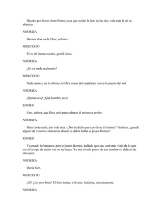 Dáselo, por favor, buen Pedro, para que oculto la faz; de las dos, vale más la de su
abanico.

NODRIZA

   Buenos días os dé Dios, señores.

MERCUCIO

   Él os dé buenas tardes, gentil dama.

NODRIZA

   ¿Es ya tarde realmente?

MERCUCIO

   Nada menos, os lo afirmo; la libre mano del cuadrante marca la puesta del sol.

NODRIZA

   ¡Quitad allá! ¿Qué hombre sois?

ROMEO

   Uno, señora, que Dios creó para echarse él mismo a perder.

NODRIZA

   Bien contestado, por vida mía. -¿No ha dicho para perderse él mismo? -Señores, ¿puede
alguno de vosotros indicarme dónde es dable hallar al joven Romeo?

ROMEO

   Yo puedo informaros; pero el joven Romeo, hallado que sea, será más viejo de lo que
era al tiempo de andar vos en su busca. Yo soy el más joven de ese nombre en defecto de
otro peor.

NODRIZA

   Decís bien.

MERCUCIO

   ¿Sí? ¿Lo peor bien? El bien tomar, a fe mía. Juiciosa, juiciosamente.

NODRIZA
 