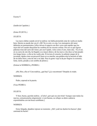 Escena V



(Jardín de Capuleto.)


(Entra JULIETA.)

JULIETA

    Las nueve daban cuando envié la nodriza: me había prometido estar de vuelta en media
hora. Quizás no puede dar con él. ¡Oh! No es esto; es coja. Los mensajeros del amor
debieran ser pensamientos; [ellos salvan el espacio con diez veces más rapidez que los
rayos del sol cuando ahuyentan las sombras de las oscuras colinas. Por eso es que ligeras
palomas tiran del carro del Amor, por eso Cupido, veloz como el aire, tiene alas. -Ya el sol,
en su curso de este día, ha llegado a su mayor altura y de las nueve a las doce se han pasado
tres largas horas -y ella no ha vuelto aún. Si tuviera el corazón, la ardiente sangre de la
juventud, rápida como un proyectil fuera en su marcha; una palabra mía la lanzaría al lado
de mi dulce bien y otra de éste a mi lado. Pero la gente vieja la da por fingirse in extremis;
lenta, inerte, pesada y con sombra de plomo.]

(Entran la NODRIZA y PEDRO.)


   ¡Oh, Dios, ella es! Cara nodriza, ¿qué hay? [¿Le encontraste? Despide al criado.

NODRIZA

   Pedro, esperad en la puerta.

(Vase PEDRO.)


JULIETA

   Y bien, buena, querida nodriza. -¡Cielos! ¿por qué ese aire triste? Aunque sean malas las
nuevas, comunícamelas alegremente: si son buenas, no rebajes su dulce cadencia
exponiéndolas con tan hosco semblante.]

NODRIZA

  Estoy fatigada, dejadme reposar un momento. ¡Ahí! ¡cuál me duelen los huesos! ¡Qué
caminata he hecho!
 