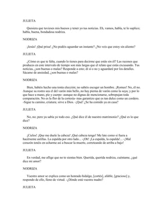 JULIETA

   Quisiera que tuvieses mis huesos y tener yo tus noticias. Eh, vamos, habla, te lo suplico;
habla, buena, bondadosa nodriza.

NODRIZA

   ¡Jesús! ¡Qué prisa! ¿No podéis aguardar un instante? ¿No veis que estoy sin aliento?

JULIETA

   ¿Cómo es que te falta, cuando lo tienes para decirme que estás sin él? Las razones que
produces en este intervalo de tiempo son más largas que el relato que estás excusando. Tus
noticias, ¿son buenas o malas? Responde a esto; di sí o no y aguardaré por los detalles.
Sácame de ansiedad, ¿son buenas o malas?

NODRIZA

   Bien, habéis hecho una tonta elección; no sabéis escoger un hombre. ¡Romeo! No, él no.
Aunque su rostro sea el del varón más bello, no hay pierna de varón como la suya; y por lo
que hace a mano, pie y cuerpo -aunque no dignas de mencionarse, sobrepujan toda
comparación. No es la flor de la cortesía- mas garantizo que es tan dulce como un cordero.
-Sigue tu camino, criatura; sirve a Dios. -¡Qué! ¿Se ha comido ya en casa?

JULIETA

   No, no; pero ya sabía yo todo eso. ¿Qué dice él de nuestro matrimonio? ¿Qué es lo que
dice?

NODRIZA

   ¡Cielos! ¡Que me duele la cabeza! ¡Qué cabeza tengo! Me late como si fuera a
hacérseme astillas. La espalda por otro lado... -¡Oh! ¡La espalda, la espalda!... -¡Mal
corazón tenéis en echarme así a buscar la muerte, correteando de arriba a bajo!

JULIETA

   En verdad, me aflige que no te sientas bien. Querida, querida nodriza, cuéntame, ¿qué
dice mi amor?

NODRIZA

   Vuestro amor se explica como un honrado hidalgo, [cortés], afable, [gracioso] y,
respondo de ello, lleno de virtud. -¿Dónde está vuestra madre?

JULIETA
 