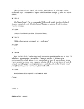 ¿Dónde está mi madre? Y bien, está adentro. ¿Dónde habría de estar? ¡Qué extraña
respuesta la tuya! Vuestro amor se explica como un honrado hidalgo. -¿Dónde está vuestra
madre?

NODRIZA

   ¡Oh, Virgen María! ¿Tan en ascuas estáis? Sí, lo veo, la tomáis conmigo. ¿Es ése el
fomento que aplicáis a mis doloridos huesos? De aquí en adelante, llevad vos misma
vuestros mensajes.

JULIETA

   ¿Por qué tal baraúnda? Vamos, ¿qué dice Romeo?

NODRIZA

   ¿Habéis alcanzado permiso para ir hoy a confesaros?

JULIETA

   Sí.

NODRIZA

    Bien, id a la celda de Fray Lorenzo, donde un hombre aguarda para haceros su mujer. Sí,
la bullidora sangre os sube a las mejillas. [Cada cosa que diga va súbitamente a
enrojecerlas.] Corred a la iglesia; yo voy por otro lado en busca de una escala, por la cual
vuestro amante, tan pronto como oscurezca subirá al nido de su tórtola. Yo soy la bestia de
carga, la que se fatiga por vuestro placer; mas, a poco tardar, esta noche, llevaréis vos el
peso. [En marcha, yo voy a comer; vos, deprisa a la celda.

JULIETA

   ¡Corramos a la dicha suprema! -Fiel nodriza, adiós.]

(Vanse.)




Escena VI



(Celda de Fray Lorenzo.)
 