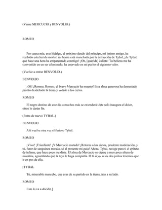 (Vanse MERCUCIO y BENVOLIO.)



ROMEO



   Por causa mía, este hidalgo, el próximo deudo del príncipe, mi íntimo amigo, ha
recibido esta herida mortal; mi honra está manchada por la detracción de Tybal, ¡de Tybal,
que hace una hora ha emparentado conmigo! ¡Oh, [querida] Julieta! Tu belleza me ha
convertido en un ser afeminado, ha enervado en mi pecho el vigoroso valor.

(Vuelve a entrar BENVOLIO.)

BENVOLIO

   ¡Oh! ¡Romeo, Romeo, el bravo Mercucio ha muerto! Esta alma generosa ha demasiado
pronto desdeñado la tierra y volado a los cielos.

ROMEO

   El negro destino de este día a muchos más se extenderá: éste solo inaugura el dolor,
otros lo darán fin.

(Entra de nuevo TYBAL.)

BENVOLIO

   Ahí vuelve otra vez el furioso Tybal.

ROMEO

    ¡Vivo! ¡Triunfante! ¡Y Mercucio matado! ¡Retorna a los cielos, prudente moderación, y
tú, furor de sanguínea mirada, sé al presente mi guía! Ahora, Tybal, recoge para ti el epíteto
de infame, que hace poco me diste. El alma de Mercucio se cierne a muy poca altura de
nosotros, aguardando que la tuya le haga compañía. O tú o yo, o los dos juntos tenemos que
ir en pos de ella.

[TYBAL

   Tú, miserable mancebo, que eras de su partido en la tierra, irás a su lado.

ROMEO

   Esto lo va a decidir.]
 