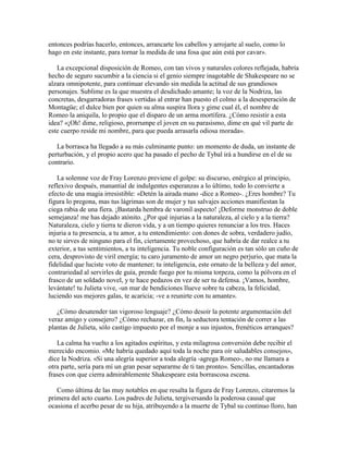 entonces podrías hacerlo, entonces, arrancarte los cabellos y arrojarte al suelo, como lo
hago en este instante, para tornar la medida de una fosa que aún está por cavar».

   La excepcional disposición de Romeo, con tan vivos y naturales colores reflejada, habría
hecho de seguro sucumbir a la ciencia si el genio siempre inagotable de Shakespeare no se
alzara omnipotente, para continuar elevando sin medida la actitud de sus grandiosos
personajes. Sublime es la que muestra el desdichado amante; la voz de la Nodriza, las
concretas, desgarradoras frases vertidas al entrar han puesto el colmo a la desesperación de
Montagüe; el dulce bien por quien su alma suspira llora y gime cual él, el nombre de
Romeo la aniquila, lo propio que el disparo de un arma mortífera. ¿Cómo resistir a esta
idea? «¡Oh! dime, religioso, prorrumpe el joven en su parasismo, dime en qué vil parte de
este cuerpo reside mi nombre, para que pueda arrasarla odiosa morada».

   La borrasca ha llegado a su más culminante punto: un momento de duda, un instante de
perturbación, y el propio acero que ha pasado el pecho de Tybal irá a hundirse en el de su
contrario.

    La solemne voz de Fray Lorenzo previene el golpe: su discurso, enérgico al principio,
reflexivo después, manantial de indulgentes esperanzas a lo último, todo lo convierte a
efecto de una magia irresistible: «Detén la airada mano -dice a Romeo-. ¿Eres hombre? Tu
figura lo pregona, mas tus lágrimas son de mujer y tus salvajes acciones manifiestan la
ciega rabia de una fiera. ¡Bastarda hembra de varonil aspecto! ¡Deforme monstruo de doble
semejanza! me has dejado atónito. ¿Por qué injurias a la naturaleza, al cielo y a la tierra?
Naturaleza, cielo y tierra te dieron vida, y a un tiempo quieres renunciar a los tres. Haces
injuria a tu presencia, a tu amor, a tu entendimiento: con dones de sobra, verdadero judío,
no te sirves de ninguno para el fin, ciertamente provechoso, que habría de dar realce a tu
exterior, a tus sentimientos, a tu inteligencia. Tu noble configuración es tan sólo un cuño de
cera, desprovisto de viril energía; tu caro juramento de amor un negro perjurio, que mata la
fidelidad que luciste voto de mantener; tu inteligencia, este ornato de la belleza y del amor,
contrariedad al servirles de guía, prende fuego por tu misma torpeza, como la pólvora en el
frasco de un soldado novel, y te hace pedazos en vez de ser tu defensa. ¡Vamos, hombre,
levántate! tu Julieta vive, -un mar de bendiciones llueve sobre tu cabeza, la felicidad,
luciendo sus mejores galas, te acaricia; -ve a reunirte con tu amante».

   ¿Cómo desatender tan vigoroso lenguaje? ¿Cómo desoír la potente argumentación del
veraz amigo y consejero? ¿Cómo rechazar, en fin, la seductora tentación de correr a las
plantas de Julieta, sólo castigo impuesto por el monje a sus injustos, frenéticos arranques?

   La calma ha vuelto a los agitados espíritus, y esta milagrosa conversión debe recibir el
merecido encomio. «Me habría quedado aquí toda la noche para oír saludables consejos»,
dice la Nodriza. «Si una alegría superior a toda alegría -agrega Romeo-, no me llamara a
otra parte, sería para mí un gran pesar separarme de ti tan pronto». Sencillas, encantadoras
frases con que cierra admirablemente Shakespeare esta borrascosa escena.

   Como última de las muy notables en que resalta la figura de Fray Lorenzo, citaremos la
primera del acto cuarto. Los padres de Julieta, tergiversando la poderosa causal que
ocasiona el acerbo pesar de su hija, atribuyendo a la muerte de Tybal su continuo lloro, han
 
