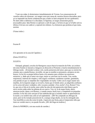 Y por esa culpa, le desterramos inmediatamente de Verona. Las consecuencias de
vuestros odios me alcanzan ; mi sangre corro por causa de vuestras feroces discordias; pero
yo os impondré tan fuerte condenación que a todos os haré arrepentir de mis quebrantos.
No daré oídos a defensas ni a disculpas; ni lágrimas, ni ruegos alcanzaran gracia;
[excusadlos pues. Que Romeo se apresure a salir de aquí, o la hora en que se le halle será su
última.] Llevaos ese cadáver y esperad mis órdenes. La clemencia que perdona al que mata,
asesina.

(Vanse todos.)




Escena II



(Un aposento en la casa de Capuleto.)

(Entra JULIETA.)

JULIETA

    Galopad, galopad, corceles de flamígeros cascos hacia la mansión de Febo: un cochero
tal como Faetón os lanzaría a latigazos en dirección al Poniente y traería inmediatamente la
lóbrega noche . -[Extiende tu denso velo, noche protectora del amor, para que se cierren los
errantes ojos y pueda Romeo, invisible, sin que su nombre se pronuncie, arrojarse en mis
brazos. La luz de su propia belleza basta a los amantes para celebrar sus amorosos
misterios; y, dado que el amor sea ciego, mejor se conviene con la noche. Ven, noche
majestuosa, matrona de simples y sólo negras vestiduras; enséñame a perder, ganándola,
esta partida en que se empeñan dos virginidades sin tacha. Cubre con tu negro manto mis
mejillas, do la inquieta sangre se revuelve, hasta que el tímido amor, ya adquirida confianza
en los actos del amor verdadero, sólo vea pura castidad. ¡Ven, noche! ¡Ven, Romeo! Ven,
tú, que eres el día en la noche; pues sobre las alas de ésta aparecerás más blanco que la
nieve recién caída sobre las plumas de un cuervo. Ven, tú, la de negra frente, dulce,
amorosa noche, dame a mi Romeo; y cuando muera, hazlo tuyo y compártelo en pequeñas
estrellas: la faz del cielo será por él tan embellecida que el mundo entero se apasionará de
la noche y no rendirá más culto al sol esplendente. -¡Oh! He comprado un albergue de
amor, pero no he tomado posesión de él, y aunque tengo dueño, no me he entregado aún.
Tan insufrible es este día como la tarde, víspera de una fiesta, para el impaciente niño que
tiene un vestido nuevo y no puede llevarlo. ¡Oh! ahí llega mi nodriza.]

(Entra la NODRIZA, con una escala de cuerdas.)
 