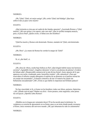 NODRIZA

   ¡Oh, Tybal, Tybal, mi mejor amigo! ¡Oh, cortés Tybal, leal hidalgo! ¡Que haya
sobrevivido yo para verte muerto!

JULIETA

   ¿Qué tormenta es ésta que así sopla de dos bandas opuestas? ¿Asesinado Romeo y Tybal
muerto? ¿Mi caro primo y mi esposo, más caro aún? ¡Que la terrible trompeta anuncie,
pues, el juicio final! ¿Quién existe, si faltan esos dos hombres?

NODRIZA

   Tybal ha muerto y Romeo está desterrado. Romeo, matador de Tybal, está desterrado.

JULIETA

   ¡Oh, Dios! -¿La mano de Romeo ha vertido la sangre de Tybal?

NODRIZA

   Sí, sí; ¡día fatal!, sí.

JULIETA

   ¡Oh, alma de víbora, oculta bajo belleza en flor! ¿Qué dragón habitó nunca tan hermosa
caverna? ¡Agradable tirano! ¡Angélico demonio! ¡Cuervo con plumas de paloma! ¡Cordero
de lobuna saña! ¡Despreciable sustancia de la más divina forma! ¡Justo opuesto de lo que
apareces con razón, condenado santo, honorífico traidor! -¡Oh, naturaleza! ¿Para qué
reservabas el infierno cuando albergaste el espíritu de un demonio en el paraíso mortal de
un cuerpo tan encantador? ¿Volumen contentivo de tan vil materia fue jamás tan
bellamente encuadernado? ¡Oh! ¡Triste es que habite la impostura tan brillante palacio!

NODRIZA

   No hay sinceridad, ni fe, ni honor en los hombres; todos son falsos, perjuros, hipócritas.
-¡Ah! ¿Dónde está mi paje? Dadme un elixir. -Estos pesares, estas angustias, estas penas
me envejecen. ¡Oprobio sobre Romeo!

JULIETA

    ¡Maldita sea tu lengua por semejante deseo! Él no ha nacido para la deshonra. La
vergüenza se correría de aposentarse en su frente; pues es un trono donde puede coronarse
el honor, único monarca del universo mundo. ¡Oh, qué inhumana he sido en calumniarle!

NODRIZA
 