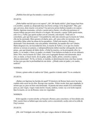 ¿Habláis bien del que ha matado a vuestro primo?

JULIETA

    ¿Debo hablar mal del que es mi esposo? ¡Ah! ¡Mi dueño infeliz! ¿Qué lengua hará bien
a tu nombre, cuando yo, desposada hace tres horas contigo, le he desgarrado? -Mas ¿por
qué, perverso, diste muerte a mi primo? Ese perverso primo hubiera matado a mi esposo.
Dentro, lágrimas insensatas, volved a vuestra nativa fuente; a la aflicción pertenece el
acuoso tributo que por error ofrecéis a la alegría. Mi consorte, a quien Tybal quería matar,
está vivo; y Tybal, que quería acabar con mi consorte, está muerto. Todo esto es
consolante; ¿por qué lloro pues? -Una palabra he oído más siniestra que la muerte de Tybal,
ella me ha asesinado. Bien quisiera olvidarla; pero, ¡ah!, pesa sobre mi memoria, cual
execrables faltas sobre las almas de los pecadores. ¡Tybal está muerto y Romeo -
desterrado! Este desterrado, esta sola palabra -desterrado, ha matado diez mil Tybales.
Harta desgracia era, sin necesidad de otras, la muerte de Tybal; y si es que los crueles
dolores se recrean en juntarse, e indispensablemente deben marchar subseguidos de otras
penas, ¿por qué después de haber dicho -«Tybal ha muerto», no ha proseguido ella y tu
padre, o y tu madre, o bien y tu padre y tu madre? Esto hubiera excitado en mí un ordinario
dolor. Pero, tras la muerte de Tybal, venir con el agregado Romeo está desterrado, decir
esto, es matar, es hacer morir, de un golpe, padre, madre, primo, consorte y esposa. -
¡Romeo desterrado! -Ni fin, ni límite, ni medida, ni determinación tiene esta frase mortal;
no hay ayes que den la profundidad de este dolor. -¿Dónde están mi padre y mi madre,
nodriza?

NODRIZA

   Lloran y gimen sobre el cadáver de Tybal, ¿queréis ir donde están? Yo os conduciré.

JULIETA

   ¿Bañan con lágrimas las heridas de aquél? El destierro de Romeo hará correr las mías
cuando estén secas las de ellos. Recoge esas cuerdas. -Pobre escala, hete aquí engañada, lo
mismo que yo; pues mi bien está desterrado. Al puente del amor anudó él tu extremidad;
pero yo, aún virgen, virgen viuda moriré. Escala, nodriza, venid; voy a mi lecho nupcial.
Que la muerte, en vez de Romeo, tome mi virginidad.-

NODRIZA

   Id de seguida a vuestra alcoba: yo buscaré a Romeo, para consolaros; sé bien dónde está.
Oíd, vuestro bien se hallará aquí esta noche; corro a encontrarle; oculto está en la celda de
Fray Lorenzo.

JULIETA

   ¡Oh, vele! Entrégale este anillo y dile que venga a darme el último adiós.
 