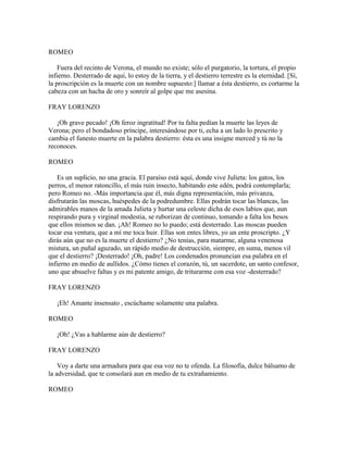 ROMEO

    Fuera del recinto de Verona, el mundo no existe; sólo el purgatorio, la tortura, el propio
infierno. Desterrado de aquí, lo estoy de la tierra, y el destierro terrestre es la eternidad. [Sí,
la proscripción es la muerte con un nombre supuesto:] llamar a ésta destierro, es cortarme la
cabeza con un hacha de oro y sonreír al golpe que me asesina.

FRAY LORENZO

   ¡Oh grave pecado! ¡Oh feroz ingratitud! Por tu falta pedían la muerte las leyes de
Verona; pero el bondadoso príncipe, interesándose por ti, echa a un lado lo prescrito y
cambia el funesto muerte en la palabra destierro: ésta es una insigne merced y tú no la
reconoces.

ROMEO

    Es un suplicio, no una gracia. El paraíso está aquí, donde vive Julieta: los gatos, los
perros, el menor ratoncillo, el más ruin insecto, habitando este edén, podrá contemplarla;
pero Romeo no. -Más importancia que él, más digna representación, más privanza,
disfrutarán las moscas, huéspedes de la podredumbre. Ellas podrán tocar las blancas, las
admirables manos de la amada Julieta y hurtar una celeste dicha de esos labios que, aun
respirando pura y virginal modestia, se ruborizan de continuo, tomando a falta los besos
que ellos mismos se dan. ¡Ah! Romeo no lo puedo; está desterrado. Las moscas pueden
tocar esa ventura, que a mí me toca huir. Ellas son entes libres, yo un ente proscripto. ¿Y
dirás aún que no es la muerte el destierro? ¿No tenías, para matarme, alguna venenosa
mistura, un puñal aguzado, un rápido medio de destrucción, siempre, en suma, menos vil
que el destierro? ¡Desterrado! ¡Oh, padre! Los condenados pronuncian esa palabra en el
infierno en medio de aullidos. ¿Cómo tienes el corazón, tú, un sacerdote, un santo confesor,
uno que absuelve faltas y es mi patente amigo, de triturarme con esa voz -desterrado?

FRAY LORENZO

   ¡Eh! Amante insensato , escúchame solamente una palabra.

ROMEO

   ¡Oh! ¿Vas a hablarme aún de destierro?

FRAY LORENZO

    Voy a darte una armadura para que esa voz no te ofenda. La filosofía, dulce bálsamo de
la adversidad, que te consolará aun en medio de tu extrañamiento.

ROMEO
 