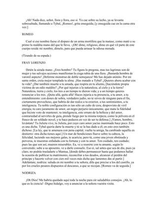 ¡Ah! Nada dice, señor, llora y llora, eso sí. Ya cae sobre su lecho, ya se levanta
sobresaltada, llamando a Tybal, ¡Romeo!, grita enseguida; [y enseguida cae en la cama otra
vez.]

ROMEO

   Cual si ese nombre fuese el disparo de un arma mortífera que la matase, como mató a su
primo la maldita mano del que le lleva. -¡Oh! dime, religioso, dime en qué vil parte de este
cuerpo reside mi nombre, dímelo, para que pueda arrasar la odiosa morada.

(Tirando de su espada.)

FRAY LORENZO

    Detén la airada mano. ¿Eres hombre? Tu figura lo pregona, mas tus lagrimas son de
mujer y tus salvajes acciones manifiestan la ciega rabia de una fiera. ¡Bastarda hembra de
varonil aspecto! ¡Deforme monstruo de doble semejanza! Me has dejado atónito. Por mí
santa orden, creía mejor templada tu alma. ¡Has matado a Tybal! ¿Quieres ahora acabar con
tu vida? ¿Dar también muerte a tu amada, que respira en tu aliento, [haciéndote propia
víctima de un odio maldito? ¿Por qué injurias a la naturaleza, al cielo y a la tierra?
Naturaleza, tierra y cielo, los tres a un tiempo te dieron vida; y a un tiempo quieres
renunciar a los tres. ¡Quita allá, quita allá! Haces injuria a tu presencia, a tu amor, a tu
entendimiento: con dones de sobra, verdadero judío, no te sirves de ninguno para el fin,
ciertamente provechoso, que habría de dar realce a tu exterior, a tus sentimientos, a tu
inteligencia. Tu noble configuración es tan sólo un cuño de cera, desprovisto de viril
energía; tu caro juramento de amor, un negro perjurio únicamente, que mata la fidelidad
que hiciste voto de mantener; tu inteligencia, este ornato de la belleza y del amor,
contrariedad al servirles de guía, prende fuego por tu misma torpeza, como la pólvora en el
frasco de un soldado novel, y te hace pedazos en vez de ser tu defensa.] ¡Vamos, hombre,
levántate! Tu Julieta vive, tu Julieta, por cuyo caro amor yacías inanimado hace poco. Esto
es una dicha. Tybal quería darte la muerte y tú se la has dado a él; en esto eres también
dichoso. [La ley, que te amenaza con pena capital, vuelta tu amiga, ha cambiado aquélla en
destierro: otra dicha tienes aquí.] Un mar de bendiciones llueve sobre tu cabeza, la
felicidad, luciendo sus mejores galas, te acaricia; pero tú, como una joven obstinada y
perversa, te muestras enfadada con tu fortuna y con tu amor. Ten cuidado, ten cuidado;
pues las que son así, mueren miserables. Ea, ve a reunirte con tu amante, según lo
convenido; sube a su aposento, ve a darle consuelo. Eso sí, sal antes que sea de día, pues ya
claro, no podrás trasladarte a Mantua, [donde debes permanecer hasta que podamos hallar
la ocasión de publicar tu matrimonio, reconciliar a tus deudos, alcanzar el perdón del
príncipe y hacerte volver con cien mil veces más dicha que lamentos das al partir.]
Adelántate, nodriza: saluda en mi nombre a tu señora, dila que precise a los del castillo, ya
por los crueles pesares dispuestos al descanso, a que se recojan. [Romeo va de seguida.]

NODRIZA

   ¡Oh Dios! Me habría quedado aquí toda la noche para oír saludables consejos. ¡Ah, lo
que es la ciencia! -Digno hidalgo, voy a anunciar a la señora vuestra visita.
 
