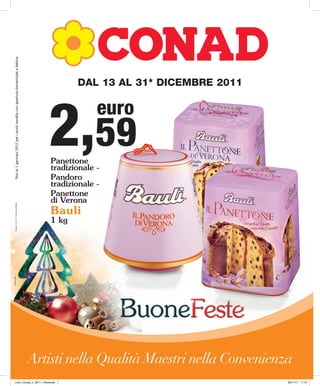 *fino al 1 gennaio 2012 per i punti vendita con apertura domenicale e festiva.




                                                                                               DAL 13 AL 31* DICEMBRE 2011




                                                                                       2,59
                                                                                                     euro

                                                                                        Panettone
                                                                                        tradizionale -
                                                                                        Pandoro
                                                                                        tradizionale -
                                                                                        Panettone
                                                                                        di Verona
          Conad_n_26-11_Piemonte_Natale




                                                                                        Bauli
                                                                                        1 kg
tracce.com




                                                                                                         BuoneFeste
                                                                                    Artisti nella Qualità Maestri nella Convenienza
            Libro_Conad_n_26-11_Piemonte 1                                                                                        30/11/11 11:47
 