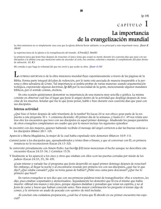 10 
[p 19] 
C A P Í T U L O 1 
La importancia 
de la evangelización mundial 
La obra misionera no es simplemente una cosa que la iglesia debería llevar adelante: es su principal y más importante tarea. (Juan R. 
Mott) 
La suprema tarea de la iglesia es la evangelización del mundo. (Oswald J. Smith) 
La primera tarea que Jesús hizo después de resucitar; el único tema que ocupó su mente durante los cuarenta días que pasó con sus 
discípulos y la última cosa que mencionó antes de ascender al cielo, fue enseñar, exhortar y mandar el cumplimiento del plan divino 
de salvación. (A. R.) 
Mi comida es que haga la voluntad del que me envió y que acabe su obra. (Juan 4:34) 
LA SUPREMA IMPORTANCIA de la obra misionera mundial fluye espontáneamente a través de las páginas de la 
Biblia. Forma parte integral del plan de redención, por lo tanto está asociada de manera inseparable a la per-sona 
y obra salvadora de Cristo. Tal importancia se podría probar de varias maneras: usando argumentación 
teológica, exponiendo algunas doctrinas, [p 20] por la necesidad de la gente, mencionando algunos mandatos 
bíblicos, por el sentido común, etcétera. 
En esta ocasión quisiéramos demostrar su importancia de una manera muy sencilla y gráfica. La misma 
consiste en observar cuál fue el lugar que Jesús le asignó dentro de la actividad que desplegó después de resu-citar 
de los muertos. Señalar qué fue lo que Jesús pensó, habló e hizo durante esos cuarenta días que pasó con 
sus discípulos. 
Intensa actividad 
¿Qué hizo el Señor después de salir triunfante de la tumba? En Lucas 24 se nos ofrece gran parte de la res-puesta 
a esta pregunta. El v. 1 comienza diciendo: «El primer día de la semana», y hasta el v. 49 nos relata uno 
tras otro los encuentros que tuvo con sus discípulos en aquel primer domingo. Añadiendo los pasajes paralelos 
de otros evangelios completamos un cuadro que por lo menos incluye los siguientes episodios: 
Se encontró con dos mujeres, quienes habiendo recibido el mensaje del ángel corrieron a dar las buenas noticias a 
los discípulos (Mateo 28:1-10). 
Apareció a María Magdalena, la mujer de la cual había expulsado siete demonios (Marcos 16:9-11). 
Caminó junto a los discípulos que, apesadumbrados y tristes iban a Emaús, y que al conversar con Él, en primera 
instancia no lo reconocieron (Lucas 24.13-32). 
Se entrevistó privadamente con Simón Pedro. Las Escri[p 21] turas mencionan el hecho aunque no describen este 
encuentro (Lucas 24:33-34; 1 Corintios 15.5). 
Y finalmente se les apareció a los once y otros que estaban con ellos «con las puertas cerradas por miedo de los 
judíos» (Lucas 24:33, 35, 36-49). 
¡Cuán intenso y variado fue el programa que Jesús desarrolló en aquel primer domingo después de resucitar! 
Sin embargo, al llegar la noche y al encontrarse reunido por primera vez con sus discípulos, ¿qué fue lo que 
dijo? ¿Que estaba cansado? ¿Que no tenía ganas de hablar? ¿Pidió una cama para descansar? ¿Qué fue lo 
primero que hizo? 
En varios evangelios se nos dice que con sus primeras palabras trató de tranquilizarlos: «Paz a vosotros», les 
dijo, pues estaban «espantados y atemorizados». Seguidamente les demostró que Él era el mismo que había 
muerto: «Mirad mis manos y mis pies», porque algunos dudaban y pensaban que veían un espíritu, y no al 
Jesús de carne y hueso que habían conocido antes. Para mayor confirmación les preguntó si tenían algo de 
comer, y le sirvieron un asado de pescado con «postre» de miel incluido. 
Al concluir esta cuidadosa preparación, ¿cuál fue el tema que Él abordó en ese primer encuentro tan espe-cial? 
 