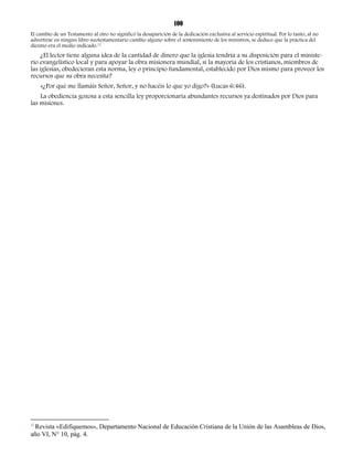 100 
El cambio de un Testamento al otro no significó la desaparición de la dedicación exclusiva al servicio espiritual. Por lo tanto, al no 
advertirse en ningún libro neotestamentario cambio alguno sobre el sostenimiento de los ministros, se deduce que la práctica del 
diezmo era el medio indicado.32 
¿El lector tiene alguna idea de la cantidad de dinero que la iglesia tendría a su disposición para el ministe-rio 
evangelístico local y para apoyar la obra misionera mundial, si la mayoría de los cristianos, miembros de 
las iglesias, obedecieran esta norma, ley o principio fundamental, establecido por Dios mismo para proveer los 
recursos que su obra necesita? 
«¿Por qué me llamáis Señor, Señor, y no hacéis lo que yo digo?» (Lucas 6:46). 
La obediencia gozosa a esta sencilla ley proporcionaría abundantes recursos ya destinados por Dios para 
las misiones. 
32 Revista «Edifiquemos», Departamento Nacional de Educación Cristiana de la Unión de las Asambleas de Dios, 
año VI, N° 10, pág. 4. 
 