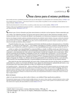 101 
[p 75] 
C A P Í T U L O 6 
Otras claves para el mismo problema 
Nos ha dado preciosas y grandísimas promesas, para que por ellas llegaseis a ser participantes de la naturaleza divina. (2 Pedro 1.4) 
No os hagáis tesoros en la tierra […] sino haceos tesoros en el cielo, donde ni la polilla ni el orín corrompen y donde ladrones no 
minan ni hurtan. (Mateo 6:19-20) 
Mas buscad primeramente el reino de Dios y su justicia, y todas estas cosas os serán añadidas. (Mateo 6:33) 
Tampoco dudó, por incredulidad de la promesa de Dios […] plenamente convencido de que era también poderoso para hacer todo lo 
que había prometido. (Romanos 4:20–21) 
CREEMOS que el tercer elemento que Jesús mencionaría en relación con las riquezas o bienes materiales que 
nos confía y que deberían gravitar con fuerza para proveer dinero para la obra misionera mundial, sería la 
instrucción que el dio en el sermón del Monte a sus discípulos con referencia al manejo de nuestras riquezas. 
Jesús no nos entregó un tratado académico calculado meramente para estimular nuestro intelecto. Creo que su intención al pronun-ciar 
el sermón del Monte fue que éste se obedeciera. Por cierto que, si la iglesia aceptara en forma realista las normas y valores de 
Jesús tal como aquí se exponen, y vi[p 76] viera por ellos, sería la sociedad alternativa que Jesús siempre se propuso que fuera y 
ofrecería al mundo una auténtica cultura cristiana.33 
Oswald Chambers dice que: «Las enseñanzas del Sermón del Monte producen desesperación en el hombre 
natural —y comenta en otro lugar que—: las verdades contenidas en el mismo, a primera vista despiertan ad-miración, 
pero obedecerlo y ponerlo en práctica es una imposibilidad para quien no haya nacido de nuevo».34 
¿Cómo se explica esta imposibilidad? La respuesta bíblica es simple. La Biblia enseña que todos hemos na-cido 
en este mundo como miembros de una humanidad esclavizada por el pecado, y por lo tanto nos es difícil 
responder a estas demandas de Cristo antes de experimentar el poder del evangelio, por el cual somos: «libra-dos 
de la potestad de las tinieblas y trasladados al reino de su amado Hijo» (Colosenses 1:13). En otras pala-bras, 
hemos cambiado de reino. Esto, unido al hecho de que por la fe en Cristo hemos nacido de nuevo y por 
nuestra unión con Él somos nueva criatura (2 Corintios 5.17), y formamos parte de una nueva humanidad. 
Según el lenguaje de 2 Pedro 1.4: «Hemos sido hechos participantes de la naturaleza divina», y por tal razón, 
ahora tenemos una mentalidad diferente y la potencialidad necesaria para actuar de una manera distinta. 
Para todos los que han experimentado esta nueva vida y forman parte del reino de Dios, Jesús, su legítimo e 
indiscutido rey, expone en el sermón del Monte lo que alguien ha denominado la «plataforma del reino», o sea 
los principios éticos que deben gobernar la vida y la conducta de sus seguidores. 
Los seguidores de Jesús —afirma John Stott— deben ser diferentes. Diferentes, tanto de la iglesia nominal como del mundo secular. 
El sermón del Monte es la delineación más completa de la contracultura cristiana que existe en el Nuevo Testamento. Aquí hay un 
sistema de valores cristianos, una ética de devoción religiosa, de actitud hacia el dinero, de aspiraciones de es[p 77] tilo de vida y 
gama de relaciones del cristiano, todos y cada uno de los cuales están totalmente en discordancia con los modos del mundo no cris-tiano. 
Y esta contracultura cristiana es la vida del reino de Dios, una vida plenamente humana en verdad, pero vivida con eficacia 
bajo el régimen divino.35 
Jesús y las finanzas 
¿Qué es lo que Jesús tiene que decir sobre el dinero a sus súbditos? Estas significativas palabras: 
No amontonen riquezas aquí en la tierra, donde la polilla destruye y las cosas se echan a perder, y donde los ladrones entran a robar. 
Mas bien amontonen riquezas en el cielo, donde la polilla no destruye, ni las cosas se echan a perder ni los ladrones entran a robar. 
Pues donde está tu riqueza, allí estará también tu corazón (Mateo 6:19-21). 
33 John R. Stott: Contracultura cristiana, Ediciones Certeza, 1984, pág. 10. 
34 Oswald Chambers: My Utmost for his Highest, Publications Association, 1960, pág. 203. 
35 Op. cit., pág. 20. 
 