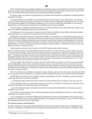 102 
El Dr. Stott interpreta este mandato de Jesús de la siguiente manera: «Es importante encarar leal y honesta-mente 
la cuestión. ¿Qué prohibía Jesús al decirnos que no hiciéramos tesoros para nosotros en la tierra?» Pue-de 
ser útil comenzar haciendo una lista de lo que Él no prohibía (ni prohíbe): 
En primer lugar, no censura a las posesiones en sí mismas (las Escrituras no prohíben en ninguna parte la 
propiedad privada). 
En segundo lugar, no se prohíbe a los cristianos ahorrar para el futuro o para imprevistos, o en relación 
con ello, tener una póliza de seguro de vida, que es un tipo de ahorro obligatorio autoimpuesto. Por el contra-rio, 
las Escrituras alaban a la hormiga que almacena en el verano la comida que necesitará en el invierno, y 
declaran que el creyente que no provee para su familia es peor que un incrédulo. 
En tercer lugar, no debemos despreciar, sino por el contrario disfrutar, las cosas buenas que nuestro Crea-dor 
nos ha dado en abundancia para que las disfrutemos. 
De modo que ni tener posesiones, ni proveer para el futuro, ni disfrutar de las dádivas del buen Creador 
están incluidas en la censura de la acumulación de tesoros en la tierra. 
[p 78] ¿Qué se prohíbe entonces? Lo que Jesús prohíbe a sus seguidores es la acumulación egoísta de bie-nes; 
36 la vida extravagante y opulenta, la dureza de corazón que no siente la necesidad colosal de los deshere-dados 
del mundo, la fantasía insensata de que la vida de una persona consiste en la abundancia de los bienes 
que posee, y el materialismo que ata nuestros corazones a la tierra. Porque el sermón del Monte se refiere re-petidamente 
al corazón, y aquí Jesús declara que nuestro corazón siempre va a donde está nuestro tesoro, sea 
abajo en la tierra o arriba en el cielo. 
¿Qué significa, entonces, hacer tesoros en el cielo? El mismo autor citado continúa: 
Jesús no lo explica, aunque con seguridad podemos decir que «hacer tesoros en el cielo» es hacer en la tierra cualquier cosa cuyos 
efectos duran por la eternidad… Estos tesoros parecen más bien referirse a cosas tales como: el desarrollo del carácter semejante a 
Cristo (ya que todo lo que podemos llevar al cielo es nuestro propio ser); el aumento de la fe, esperanza y caridad, que todas —dijo 
Pablo— «permanecen»; crecimiento en esfuerzo activo (mediante oración y testimonio) de presentar a otros a Cristo, para que pue-dan 
también heredar la vida eterna; y el uso de nuestro dinero en causas cristianas, que es la única inversión cuyos dividendos son 
perdurables. Jesús parece decirnos: «Si estás buscando una inversión segura, ninguna podría ser más segura que ésta»; es el único 
valor de inversión de la más alta calidad, cuyo brillo nunca se opacará. 
La única manera de atesorar en el cielo es invertir nuestro dinero en lo que va al cielo. La casa, el automó-vil, 
las propiedades, estas y otras cosas materiales que a veces es necesario tener y usar, no irán al cielo. Las 
almas de quienes hayan sido alcanzados con el bienaventurado evangelio de Cristo, sí irán al cielo. Entonces 
invirtamos nuestros bienes en la salvación de miles de seres humanos que nunca han oído las benditas noticias 
del amor y la gracia de Dios. 
Stott nos aconseja usar el dinero para apoyar causas cristianas. ¿Es necesario decir que a la cabeza de la lis-ta 
de esas causas está el mandato de ir a predicar hasta lo último de la tierra, o sea la obra misionera mundial? 
[p 79] Algunas preguntas, tal vez podrían ayudar a profundizar este tema. Teniendo en mente las instruc-ciones 
que Jesús da en el sermón del Monte: 
1. ¿Tendría que haber diferencia entre la manera de invertir dinero de un cristiano y uno que no lo es? 
2. Este mandato de Jesús de «amontonar riquezas en el cielo» ¿es tenido en cuenta por los creyentes a quie-nes 
Dios ha honrado con abundantes riquezas materiales? 
3. ¿Se nota claramente que los cristianos inviertan las remesas más importantes en los proyectos que se 
acreditan «en el cielo»? 
Los cristianos, mayordomos de Dios, debemos agradecer esta recomendación de Jesús, en cuanto al banco 
donde más nos conviene invertir. 
Y si lo escuchamos, y resolvemos sabiamente, destinaremos remesas más abundantes a los proyectos que 
apuntan a la salvación de las almas, dando prioridad a los programas más urgentes, o sea a los involucrados en 
la evangelización de las etnias no alcanzadas. 
Un caudal de promesas a nuestra disposición 
El cuarto canal por el cual pueden fluir abundantes recursos para concluir la tarea de la evangelización del 
mundo, es reclamar el cumplimiento de las numerosas promesas que Dios nos ha dejado en su Palabra. Estas 
36 Straubinger: No os amontonéis tesoros en la tierra. 
 