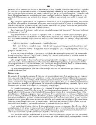 103 
promesas se han comparado a cheques al portador que ya están firmados, tienen las cifras en blanco, y pueden 
ser presentados en cualquier momento y circunstancia para ser cobrados de una cuenta con fondos infinitos. 
Sabemos que un cheque no es más que un papel común, hasta que se escribe en él una cifra, y contando con la 
firma del dueño de la cuenta se presenta en el banco para hacerlo efectivo. Aunque no lo parezca, este es un 
paso de fe. Debemos creer que la cuenta tiene fondos, e ir al banco y presentarlo para recibir el importe indi-cado. 
Algo semejante debemos hacer con las promesas divinas. Están ahí en las páginas de la Biblia, hay centena-res 
de ellas para cubrir las más variadas necesidades. La fe tiene que creerlas, reclamar su cumplimiento y re-cibir 
lo prometido. De la gran varie[p 80] dad existente, tomemos como ejemplo una de las más sencillas que 
se encuentra en Lucas 6:38, que dice: «Dad y se os dará». 
Tal es la promesa de Jesús para recibir y tener más. ¿La hemos probado alguna vez? ¿Queremos confirmar 
si funciona, si se cumple? 
Preguntémosle a la viuda de Sarepta (1 Reyes 17.8-16), a la cual Dios le mandó un misionero para que lo 
mantuviera. Ella no tenía prácticamente nada. Mejor dicho, algo tenía: tenía hambre, un hijo que alimentar, 
sólo un puñado de harina y un poco de aceite para hacer unos pastelitos para ella y su hijo, y luego esperar la 
muerte. 
—Da lo poco que tienes —implícitamente— le pidió el profeta. 
—¡No! —debe de haber pensado la mujer— Si te doy a ti lo poco que tengo, ¿con qué alimento a mi hijo? 
—¡Dálo! —insistió el profeta— Haz primero para mí una pequeña torta y luego haz para ti y para tu hijo, 
porque el Señor ha dicho… 
Y sigue una promesa implícita. La viuda creyó y obedeció. ¿Recordamos lo que sucedió? ¿Se murieron los 
tres de hambre? ¡No! ¡Gloria a Dios! «Comió él [Elías] y ella y su casa, muchos días». La promesa, aunque no 
mencionada literalmente, se cumplió. 
Otro ejemplo notable es el del muchachito que entregó a Jesús los cinco panes y dos peces. ¿Habrá apren-dido 
en la escuela dominical la fórmula: «Dad y se os dará»? Dio lo poco que tenía. ¿Y qué sucedió? No sólo 
alcanzó para alimentar a cinco mil hombres y sus familias; los discípulos también deben de haber saciado su 
hambre. Comió él también, ¡y sobraron doce canastos de comida! ¿Será posible? 
¡Sí, la promesa y la fórmula: «Dad y se os dará» es algo así como una ley universal, que funciona en el 
mundo invisible de Dios! 
Pedid y se os dará 
He aquí otra de las grandes promesas de Dios que está a nuestra disposición. Pero conviene que nos pregunte-mos 
¿qué cosas po[p 81] demos pedir basándonos en estas palabras de Jesús? Casi podríamos decir que cual-quier 
cosa que necesitemos: trabajo, salud, alimentos, ayuda en momentos difíciles, solución para problemas, 
dinero, etcétera. Casi no podemos pensar en algo que no se pueda pedir. Pero ¿no es verdad que generalmente 
relacionamos esta promesa, y lo que pedimos, con nuestras necesidades personales y familiares, y pocas veces 
la usamos para reclamar recursos para la extensión del reino de Dios? 
Por ejemplo, imaginemos que Dios pone sobre el corazón de una iglesia a cierto pueblo, etnia o tribu que 
está en el Amazonas, o en el África. Ese grupo de creyentes que ora frecuentemente por la obra misionera, ha 
llegado a la convicción de que es la voluntad de Dios, que ellos se ocupen de la evangelización de esa pobla-ción. 
Hacen un estudio de ese pequeño lugar, se informan de sus características, su cultura, su religión, la can-tidad 
de familias, de habitantes, etcétera. Finalmente, elaboran un presupuesto de lo que les costará instalar un 
misionero con su familia, y cuánto costará sostenerlo, digamos por cinco años consecutivos. ¿Cómo hacen los 
hermanos de esa iglesia para reunir el dinero que necesitan para cumplir con este proyecto que están conven-cidos 
que es la voluntad de Dios para su congregación? ¿No debería ser lo normal pedir a Dios los recursos 
que se necesitan para hacer algo que él claramente ha mostrado que se debe hacer? 
Frente a una situación como esta, una de las reacciones más comunes es responder: «Para llevar a cabo la 
evangelización de este grupo no tenemos dinero. Es demasiado lo que se necesita. Esperemos que lo haga otra 
iglesia u otra misión». ¡Como si Dios alguna vez nos hubiera mandado hacer una tarea sin facilitarnos los re-cursos 
que necesitamos y que Él claramente ha prometido dar si los pedimos! 
Pero la reacción suele ser muy distinta si se trata de conseguir dinero para comprar una casa, un automó-vil, 
hacer un viaje costoso, y para muchas otras demandas que tienen como centro a nuestra persona o nuestra 
 