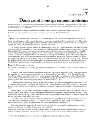 105 
[p 85] 
C A P Í T U L O 7 
Dónde está el dinero que reclamanlas misiones 
La religión judía era nacional. El diezmo era para sostener el culto. El cristianismo es mundial. Millones y millones de almas deben 
ser salvadas. Grande es nuestra responsabilidad si no comprendemos cuánto más haría la práctica del diezmo a favor de la la exten-sión 
del evangelio. (R. C. Campbell) 
La mayordomía del dinero indica la realidad y profundidad de nuestra consagración a Jesucristo. (Edwin L. Frizen, Jr.) 
El problema no es lo que no tenemos, sino lo que hacemos con lo que tenemos. (Teodoro Williams) 
LA HIPOTÉTICA pregunta que formulamos en el capítulo 4 sobre si la Trinidad no había calculado bien, o se 
había olvidado de proveer los recursos financieros necesarios para realizar la evangelización total del mundo, 
entendemos que ha quedado ampliamente contestada, si estamos de acuerdo con los canales que Dios ha pro-visto, 
y que hemos intentado presentar en los capítulos anteriores. 
Por los informes que podemos deducir de los evangelios, los Hechos y las epístolas, la predicación del evan-gelio 
nunca fue interrumpida por carencia de dinero. Ni Jesús, ni Pedro, ni Pablo tuvieron que detener sus tra-bajos 
por falta de recursos. ¿Por qué, entonces, ocurre eso muchas veces en nuestro tiempo? ¿Será verdad lo 
que un destacado líder cristiano expresó no hace mucho en un congreso, que la mayoría de los creyentes en 
América latina, dan como promedio sólo de un tres a un cinco por ciento de sus [p 86] entradas? ¿Será posible 
que haya miles y miles de pesos en calidad de diezmos retenidos en poder de los creyentes o «robados», según 
la expresión de Malaquías, que deberían estar en la tesorería de la iglesia, y que tal vez en gran parte cubrirían 
los abultados déficit que sufren las iglesias y las agencias que se esfuerzan por sostener a los obreros transcul-turales? 
Los relatos que siguen pueden ayudar a explicar e ilustrar en parte cómo se genera este problema. 
La parábola del hombre que no tenía nada 
Hace mucho tiempo había un hombre que no tenía nada (1 Timoteo 6.7) y Dios le dio diez manzanas (Hechos 
17:25). 
El hombre tomó para sí las primeras tres manzanas para alimentarse (Mateo 6:25-26). Tomó luego para sí 
las segundas tres manzanas para negociarlas por un lugar que lo abrigara del sol y de la lluvia (1 Timoteo 
6.8). Tomó también para sí las terceras tres manzanas para negociarlas por ropa para vestirse (Mateo 6:28- 
30). Tomó luego la última manzana, con la cual podría tener algo que devolver a Dios en demostración de 
gratitud por las otras nueve manzanas que había recibido (Levítico 27.30). 
El relato sigue diciendo que el hombre se comió las primeras tres manzanas para alimentarse. Negoció las 
segundas tres manzanas por un lugar que lo abrigara del sol y de la lluvia. Negoció las terceras tres manzanas 
por ropa para vestirse. Luego miró otra vez la décima manzana, y le pareció más grande y más jugosa que las 
otras. 
Sabía que Dios le había dado la décima manzana para que pudiese devolverla a Él, como demostración de 
gratitud por las otras nueve. Pero esta décima manzana parecía más grande y más jugosa que las otras… Lue-go 
pensó que, después de todo, Dios tenía todas las otras manzanas del mundo. Entonces el hombre se comió la 
décima manzana, y le dio a Dios las sobras. 
Dios le ha dado a usted suficientes manzanas para suplir sus necesidades (2 Corintios 9.8), más una con la 
cual usted podrá demostrar su gratitud a Él. La elección es completamente suya. ¿De[p 87] volverá usted a 
Dios la más grande y jugosa de las manzanas o le entregará solamente las sobras?37 
Seria muy importante averiguar, de cada cien miembros de una congregación, ¿cuántos estarán proce-diendo 
con el diezmo como hizo el hombre de esta parábola? 
Mientras este vocablo bíblico (diezmo) siga siendo una mera palabra en la Santa Biblia; mientras creyentes en general sigan desde-ñando 
el sabio plan de Dios para el sostenimiento de su obra en la tierra, y a despecho de tantas prudentes indicaciones quieran 
37 Junta Bautista de Publicaciones, Departamento de Educación Cristiana, Buenos Aires. 
 