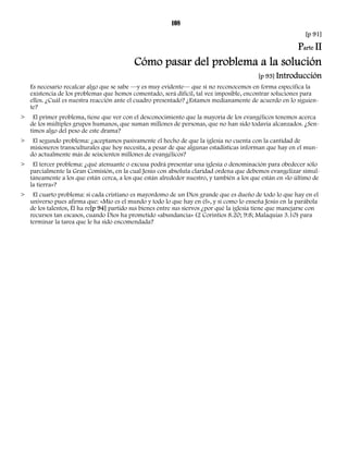 108 
[p 91] 
Parte II 
Cómo pasar del problema a la solución 
[p 93] Introducción 
Es necesario recalcar algo que se sabe —y es muy evidente— que si no reconocemos en forma específica la 
existencia de los problemas que hemos comentado, será difícil, tal vez imposible, encontrar soluciones para 
ellos. ¿Cuál es nuestra reacción ante el cuadro presentado? ¿Estamos medianamente de acuerdo en lo siguien-te? 
> El primer problema, tiene que ver con el desconocimiento que la mayoría de los evangélicos tenemos acerca 
de los múltiples grupos humanos, que suman millones de personas, que no han sido todavía alcanzados. ¿Sen-timos 
algo del peso de este drama? 
> El segundo problema: ¿aceptamos pasivamente el hecho de que la iglesia no cuenta con la cantidad de 
misioneros transculturales que hoy necesita, a pesar de que algunas estadísticas informan que hay en el mun-do 
actualmente más de seiscientos millones de evangélicos? 
> El tercer problema: ¿qué atenuante o excusa podrá presentar una iglesia o denominación para obedecer sólo 
parcialmente la Gran Comisión, en la cual Jesús con absoluta claridad ordena que debemos evangelizar simul-táneamente 
a los que están cerca, a los que están alrededor nuestro, y también a los que están en «lo último de 
la tierra»? 
> El cuarto problema: si cada cristiano es mayordomo de un Dios grande que es dueño de todo lo que hay en el 
universo pues afirma que: «Mío es el mundo y todo lo que hay en él», y si como lo enseña Jesús en la parábola 
de los talentos, Él ha re[p 94] partido sus bienes entre sus siervos ¿por qué la iglesia tiene que manejarse con 
recursos tan escasos, cuando Dios ha prometido «abundancia» (2 Corintios 8.20; 9:8; Malaquías 3.10) para 
terminar la tarea que le ha sido encomendada? 
 