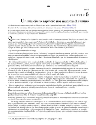 109 
[p 95] 
C A P Í T U L O 8 
Un misionero zapatero nos muestra el camino 
¿De dónde tenemos nosotros tantos panes en el desierto, para saciar a una multitud tan grande? (Mateo 15:33) 
El hombre de Dios le respondió: El Señor tiene suficiente para darte mucho más que eso. (2 Crónicas 25.9, VP) 
El Dios que manda cruzar el mar Rojo mandará su viento para que el agua se retire; el Dios que alimentó a su pueblo durante cua-renta 
años en el desierto supo cómo enviar el maná; y el Dios que nos mandó evangelizar el mundo proveerá todo lo que se necesita, 
si le invocamos, confiamos en Él, y le obedecemos. (Anónimo) 
QUÉ PODEMOS hacer con los obstáculos mencionados en la primera parte de este libro? ¿Los negamos? ¿De-cimos 
que no existen? ¿Son exagerados? ¿Tratamos de olvidarlos o disminuir su gravedad? ¿Pensamos que 
dejando que pase el tiempo aparecerá una solución? ¿Buscamos a alguien (pastor, iglesia, denominación, 
agencia) a quien echarle la culpa por esta situación? ¿O como dijo recientemente el director técnico de un 
equipo de fútbol que sufrió varias derrotas consecutivas: «Le hacemos frente al problema»? 
Algo parecido ya ocurrió hace mucho tiempo 
Al leer los relatos de la reunión en la cual Guillermo Carey predicó su famoso sermón (ya había escrito el pan-fleto 
que sacudió a [p 96] los cristianos de su tiempo) advertimos con asombro que allí estaban flotando en el 
ambiente —aunque tal vez con más gravedad— las mismas dificultades que hoy tenemos delante de nosotros. 
¿Cuáles eran? 
> Los cristianos tenían muy poca conciencia de las multitudes de paganos que había en África, India, China o 
las islas del Pacífico. Además, cuando alguien como Carey les exhortaba a evangelizarlas, muchos miraban 
para otro lado, y hasta había quienes sostenían que esa tarea no era responsabilidad de la iglesia. 
> ¿Obreros que pudieran ser enviados como misioneros? No había prácticamente ninguno en esa asociación de 
iglesias de la zona de Kettering, Northampton. Un biógrafo dice que cuando el Dr. Thomas apareció en una 
reunión, Carey quedó asombrado al ver por primera vez en su vida a un misionero. Posteriormente, al consta-tar 
la completa ausencia de candidatos, él mismo se ofreció para ir a la India. 
> Iglesias enviadoras no se conocían en esa época en Inglaterra (Carey mencionaba a los moravos de Europa 
central para desafiar a sus compatriotas a imitar su ejemplo). Algunos pastores estimulados por la prédica de 
Carey se daban cuenta de que era imperativo dar comienzo a la tarea, pero iban postergando de una asamblea 
a otra la decisión de formar lo que finalmente se concretó como la primera agencia misionera bautista. 
> Dinero para sostener misioneros no se recaudaba, pues todavía no habían interiorizado la necesidad de enviar 
pioneros adonde todavía no había iglesias, ni ninguna forma de proclamación del evangelio. 
Cómo Carey encaró esta situación 
Es por todos conocido que lo hizo desenvainando la espada del Espíritu, que es la Palabra de Dios, y basó su 
predicación en Isaías 54.2-3. S. Pearce Carey lo describe así:[p 97] 
Comprimió su mensaje en dos exhortaciones breves. Dos consignas claras, prácticas, punzantes y fáciles de recordar: «Esperad gran-des 
cosas de Dios; emprended grandes cosas para Dios.40 
Por diez y siete años había estado trabajando en su taller remendando pares de zapatos. Este sermón cayó 
bajo el poder inconsciente del mismo hábito. Por cierto el creía que tanto el zapato del pie derecho como el 
zapato del pie izquierdo de todo peregrino y soldado deben estar bien calzados para poder extender el Reino. 
Su predicación, sencilla y breve, fue un contraste audaz con los sermones de larga introducción y muchas divi-siones 
que se acostumbraban en las reuniones de la Asociación. Osada y sencillamente, concluyó su mensaje 
sin ninguna retórica. Igual que Pedro en Pentecostés, pidió que se tomara una resolución y que se procediera a 
la acción. 
40 M.A.S. Pearce Carey: Guillermo Carey, impreso en Chile, págs. 91 y 101. 
 