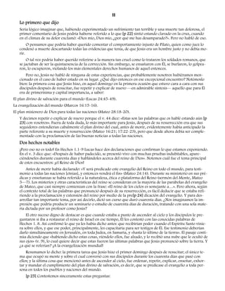 11 
Lo primero que dijo 
Sería lógico imaginar que, habiendo experimentado un sufrimiento tan terrible y una muerte tan dolorosa, el 
primer comentario de Jesús podría haberse referido a lo que [p 22] sintió estando clavado en la cruz, cuando 
en el clímax de su dolor exclamó: «Dios mío, Dios mío, ¿por qué me has desamparado?». Pero no habló de eso. 
O pensamos que podría haber querido comentar el comportamiento injusto de Pilato, quien como juez lo 
condenó a muerte descartando todas las evidencias que tenía, de que Jesús era un hombre justo y no debía mo-rir. 
O tal vez podría haber querido referirse a la manera tan cruel como lo trataron los soldados romanos, que 
se jactaban de ser la quintaesencia de la corrección. Sin embargo, se ensañaron con Él, se burlaron, lo golpea-ron, 
lo escupieron, violando los más elementales derechos humanos de aquel entonces. 
Pero no, Jesús no habló de ninguna de estas experiencias, que probablemente nosotros hubiéramos men-cionado 
en el caso de haber estado en su lugar. ¿Qué dijo entonces en ese excepcional encuentro? Notémoslo 
bien: la primera cosa que Jesús hizo, en aquel domingo en la primera ocasión que estuvo cara a cara con sus 
discípulos después de resucitar, fue repetir y explicar de nuevo —en admirable síntesis— aquello que para Él 
era de primerísima y capital importancia, a saber: 
El plan divino de salvación para el mundo (Lucas 24:45-49). 
La evangelización del mundo (Marcos 16:15-16). 
El plan misionero de Dios para todas las naciones (Mateo 28:18-20). 
Y decimos repetir o explicar de nuevo porque el v. 44 dice: «Estas son las palabras que os hablé estando aún [p 
23] con vosotros». Fuera de toda duda, lo más importante para Jesús, después de su resurrección era que sus 
seguidores entendieran cabalmente el plan divino del cual, antes de morir, evidentemente había anticipado la 
parte referente a su muerte y resurrección (Mateo 16:21; 17:22-23), pero que desde ahora debía ser comple-mentado 
con la proclamación de las buenas noticias a todas las naciones. 
Dos hechos notables 
¡Pero eso no es todo! En Hechos 1.1-9 Lucas hace dos declaraciones que confirman lo que estamos exponiendo. 
En el v. 3 dice que: «Después de haber padecido, se presentó vivo con muchas pruebas indubitables, apare-ciéndoseles 
durante cuarenta días y hablándoles acerca del reino de Dios». Notemos cuál fue el tema principal 
de estos encuentros: ¡el Reino de Dios! 
Antes de morir había declarado: «Y será predicado este evangelio del Reino en todo el mundo, para testi-monio 
a todas las naciones [etnias], y entonces vendrá el fin» (Mateo 24:14). Durante su ministerio en sus pré-dicas 
y enseñanzas se había referido a la naturaleza, ética o plataforma del Reino (sermón del Monte, Mateo 
5—7). Los misterios y otras características del reino se consideran en la mayoría de las parábolas del evangelio 
de Mateo, que casi siempre comienzan con la frase: «El reino de los cielos es semejante a…». Pero ahora, según 
el contexto total de las palabras que pronunció después de su resurrección, es fácil deducir que se estaba refi-riendo 
a la proclamación y extensión del reino por medio de la pre[p 24] dicación del evangelio. Y para des-arrollar 
tan importante tema, por así decirlo, dictó un curso que duró cuarenta días. ¿Nos imaginamos la im-presión 
que podría producir un seminario o estudio de cuarenta días de duración, tratando con una sola mate-ria 
dictada por un profesor como Jesús? 
El otro suceso digno de destacar es que cuando estaba a punto de ascender al cielo y los discípulos le pre-guntaron 
si iba a restaurar el reino de Israel en ese tiempo, Él les contestó con las conocidas palabras de 
Hechos 1. 8. Así confirmó lo que ya les había dicho antes: que recibirían poder cuando el Espíritu Santo vinie-ra 
sobre ellos, y que ese poder, principalmente, les capacitaría para ser testigos de Él. Ese testimonio deberían 
darlo simultáneamente en Jerusalén, en toda Judea, en Samaria, y «hasta lo último de la tierra». El pasaje conti-núa 
diciendo que «habiendo dicho estas cosas, viéndolo ellos, fue alzado, y lo recibió una nube que le ocultó de 
sus ojos» (v. 9), lo cual quiere decir que estas fueron las últimas palabras que Jesús pronunció sobre la tierra. Y 
¿a qué se referían? ¡A la evangelización mundial! 
Resumamos lo dicho: la primera tarea que Jesús hizo el primer domingo después de resucitar; el único te-ma 
que ocupó su mente y sobre el cual conversó con sus discípulos durante los cuarenta días que pasó con 
ellos; y la última cosa que mencionó antes de ascender al cielo, fue ordenar, repetir, explicar, enseñar, exhor-tar 
y mandar el cumplimiento del plan divino de salvación, es decir, que se predicase el evangelio a toda per-sona 
en todos los pueblos y naciones del mundo. 
[p 25] Contestemos sinceramente estas preguntas: 
 