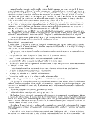 110 
Les costó mucho a los pastores allí reunidos tomar la decisión sugerida, que no era otra que la de formar 
una sociedad, como un medio que Dios pudiera usar para ir a predicar las buenas nuevas a los que nunca to-davía 
la habían escuchado. Leían el alegato escrito por Carey titulado: Investigación sobre la obligación de los 
cristianos de usar medios para la conversión de los paganos, que mostraba a las claras cuál era el deseo de 
Dios para con la iglesia —en todos los tiempos—, pero vacilaban en obedecer. Finalmente, por una propuesta 
de Fuller (el aliado más fiel de Carey), se decidió preparar un plan para la formación de una Sociedad, que 
recién se aprobaría (probablemente) en otra reunión, cuatro meses más tarde. 
Consciente o inconscientemente, la imagen del par de zapatos que Carey tenía frecuentemente en sus ma-nos 
en la mesa de trabajo, generó un par de sentencias en su mensaje, y si podemos leer entre líneas lo que 
finalmente ocurrió, observamos que determinó también dos factores que incidieron para que se venciera la 
inercia y se lograra la victoria. Estos, a nuestro modo de ver, son:[p 98] 
1. La Investigación, que se publicó, y que contenía la difusión de mandatos y argumentos bíblicos a favor 
de la evangelización, más una cantidad de datos geográficos sobre muchos pueblos, etnias y tribus, usada para 
impartir el conocimiento de la necesidad existente y despertar la responsabilidad ineludible de la iglesia. 
2. Un compromiso, estructurado a través de la formación de la Sociedad Bautista Misionera, a la cual cada 
uno debía suscribirse aportando como mínimo la mitad de una guinea. 
Sigamos el ejemplo y la estrategia de Carey 
¿Cómo hacerlo? Dos zapatos en sus manos, trabajando como zapatero; dos zapatos simbolizando dos declara-ciones 
punzantes en su inmortal sermón; dos zapatos símbolos de dos elementos de su estrategia: la Investiga-ción 
y el Plan (sociedad misionera). 
Es interesante observar que en la vida hay muchas cosas que funcionan de a dos, en forma complementa-ria. 
Por ejemplo: 
> El día y la noche: si faltara cualquiera de los dos períodos, no podríamos subsistir. 
> El pan y el agua: símbolos de todos los alimentos indispensables para la vida. 
> Los dos remos del bote: si se acciona uno solo, da vueltas en el mismo lugar. 
> Las dos alas del avión: aunque hay modelos muy sofisticados, todavía la mayoría de los aparatos necesitan las 
dos alas para levantar vuelo. 
Y también en el maravilloso funcionamiento del cuerpo humano, sabemos lo que significa tener: 
> Dos ojos, y la complicación que se produce si perdemos uno. 
> Dos orejas, y el problema de la sordera si una no funciona. 
> Dos manos, y lo difícil que se torna toda actividad si falta una de ellas. 
[p 99] > Dos pies, ya que con uno solo se produce una limitación muy importante. 
Dos, y dos y dos. Nadie piense que hay algo misterioso ni milagroso detrás de estas cifras o de estas compa-raciones. 
Simplemente creemos que podemos echar mano de dos elementos, medios o herramientas para cam-biar 
y mejorar la situación de estas cuatro deficiencias de la obra misionera que hemos estado considerando. 
Nos referimos a: 
> La necesidad de impartir conocimiento, que estimule la acción. 
> La necesidad de lograr un compromiso, para apoyar esa acción. 
No funciona el conocimiento sin compromiso; y el compromiso sin conocimiento tampoco va muy lejos en 
la práctica. En la terminología de nuestros días, el conocimiento de los desafíos misioneros, de los fundamentos 
bíblicos de la misión, de las instrucciones para cumplir con la tarea, y otros aspectos del trabajo que se nos ha 
confiado, pueden ser recibidos mediante la realización de conferencias en la iglesia, congresos nacionales, en-cuentros 
zonales, literatura, libros, etcétera. 
Pero a la par del conocimiento, es fundamental conseguir el compromiso de la participación, de la oración, 
de contribuciones voluntarias, a fin de reunir los recursos indispensables para hacer y terminar la evangeliza-ción 
mundial. 
Como dice un pasaje bíblico en relación con otro tema, para conocer y usar estos elementos, no tenemos 
que subir al cielo para encontrarlos, ni bajar al abismo para descubrirlos. Estos dos elementos sencillos y prác- 
 