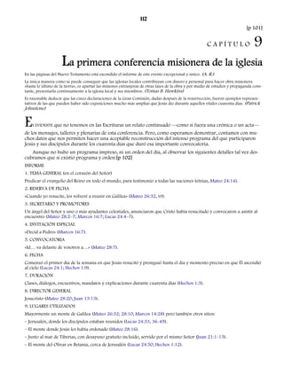112 
[p 101] 
C A P Í T U L O 9 
La primera conferencia misionera de la iglesia 
En las páginas del Nuevo Testamento está escondido el informe de este evento excepcional y único. (A. R.) 
La única manera como se puede conseguir que las iglesias locales contribuyan con dinero y personal para hacer obra misionera 
«hasta lo último de la tierra», es apartar las misiones extranjeras de otras fases de la obra y por medio de estudios y propaganda cons-tante, 
presentarla continuamente a la iglesia local y sus miembros. (Tomas B. Hawkins) 
Es razonable deducir que las cinco declaraciones de la Gran Comisión, dadas después de la resurrección, fueron ejemplos represen-tativos 
de las que pueden haber sido exposiciones mucho más amplias que Jesús dio durante aquellos vitales cuarenta días. (Patrick 
Johnstone) 
ES EVIDENTE que no tenemos en las Escrituras un relato continuado —como si fuera una crónica o un acta— 
de los mensajes, talleres y plenarias de esta conferencia. Pero, como esperamos demostrar, contamos con mu-chos 
datos que nos permiten hacer una aceptable reconstrucción del intenso programa del que participaron 
Jesús y sus discípulos durante los cuarenta días que duró esa importante convocatoria. 
Aunque no hubo un programa impreso, ni un orden del día, al observar los siguientes detalles tal vez des-cubramos 
que sí existió programa y orden:[p 102] 
INFORME 
1. TEMA GENERAL (en el corazón del Señor) 
Predicar el evangelio del Reino en todo el mundo, para testimonio a todas las naciones (etnias, Mateo 24:14). 
2. RESERVA DE FECHA 
«Cuando yo resucite, los volveré a reunir en Galilea» (Mateo 26:32, VP). 
3. SECRETARIO Y PROMOTORES 
Un ángel del Señor y uno o más ayudantes celestiales, anunciaron que Cristo había resucitado y convocaron a asistir al 
encuentro (Mateo 28:2–7; Marcos 16:7; Lucas 24:4–7). 
4. INVITACIÓN ESPECIAL 
«Decid a Pedro» (Marcos 16:7). 
5. CONVOCATORIA 
«Id… va delante de vosotros a…» (Mateo 28:7). 
6. FECHA 
Comenzó el primer día de la semana en que Jesús resucitó y prosiguió hasta el día y momento preciso en que Él ascendió 
al cielo (Lucas 24:1; Hechos 1:9). 
7. DURACIÓN 
Clases, diálogos, encuentros, mandatos y explicaciones durante cuarenta días (Hechos 1:3). 
8. DIRECTOR GENERAL 
Jesucristo (Mateo 28:20; Juan 13:13). 
9. LUGARES UTILIZADOS 
Mayormente un monte de Galilea (Mateo 26:32; 28:10; Marcos 14:28) pero también otros sitios: 
– Jerusalén, donde los discípulos estaban reunidos (Lucas 24:33, 36-49). 
– El monte donde Jesús les había ordenado (Mateo 28:16). 
– Junto al mar de Tiberias, con desayuno gratuito incluido, servido por el mismo Señor (Juan 21:1-13). 
– El monte del Olivar en Betania, cerca de Jerusalén (Lucas 24:50; Hechos 1:12). 
 