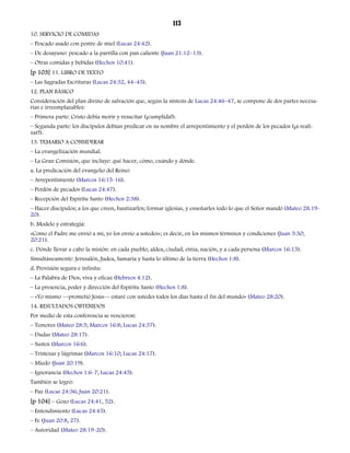 113 
10. SERVICIO DE COMIDAS 
– Pescado asado con postre de miel (Lucas 24:42). 
– De desayuno: pescado a la parrilla con pan caliente (Juan 21:12–13). 
– Otras comidas y bebidas (Hechos 10:41). 
[p 103] 11. LIBRO DE TEXTO 
– Las Sagradas Escrituras (Lucas 24:32, 44–45). 
12. PLAN BÁSICO 
Consideración del plan divino de salvación que, según la síntesis de Lucas 24:46–47, se compone de dos partes necesa-rias 
e irreemplazables: 
– Primera parte: Cristo debía morir y resucitar (¡cumplida!). 
– Segunda parte: los discípulos debían predicar en su nombre el arrepentimiento y el perdón de los pecados (¡a reali-zar!). 
13. TEMARIO A CONSIDERAR 
– La evangelización mundial. 
– La Gran Comisión, que incluye: qué hacer, cómo, cuándo y dónde. 
a. La predicación del evangelio del Reino: 
– Arrepentimiento (Marcos 16:15-16). 
– Perdón de pecados (Lucas 24:47). 
– Recepción del Espíritu Santo (Hechos 2:38). 
– Hacer discípulos; a los que creen, bautizarlos; formar iglesias, y enseñarles todo lo que el Señor mandó (Mateo 28.19- 
20). 
b. Modelo y estrategia: 
«Como el Padre me envió a mí, yo los envío a ustedes»; es decir, en los mismos términos y condiciones (Juan 5:30; 
20:21). 
c. Dónde llevar a cabo la misión: en cada pueblo, aldea, ciudad, etnia, nación, y a cada persona (Marcos 16:15). 
Simultáneamente: Jerusalén, Judea, Samaria y hasta lo último de la tierra (Hechos 1:8). 
d. Provisión segura e infinita: 
– La Palabra de Dios, viva y eficaz (Hebreos 4:12). 
– La presencia, poder y dirección del Espíritu Santo (Hechos 1:8). 
– «Yo mismo —prometió Jesús— estaré con ustedes todos los días hasta el fin del mundo» (Mateo 28:20). 
14. RESULTADOS OBTENIDOS 
Por medio de esta conferencia se vencieron: 
– Temores (Mateo 28:5; Marcos 16:8; Lucas 24:37). 
– Dudas (Mateo 28:17). 
– Sustos (Marcos 16:6). 
– Tristezas y lágrimas (Marcos 16:10; Lucas 24:17). 
– Miedo (Juan 20:19). 
– Ignorancia (Hechos 1:6-7; Lucas 24:45). 
También se logró: 
– Paz (Lucas 24:36; Juan 20:21). 
[p 104] – Gozo (Lucas 24:41, 52). 
– Entendimiento (Lucas 24:45). 
– Fe (Juan 20:8, 27). 
– Autoridad (Mateo 28:19-20). 
 