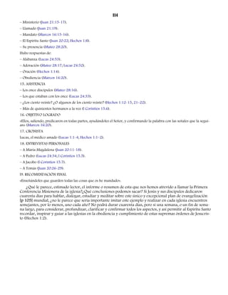 114 
– Ministerio (Juan 21:15-17). 
– Llamado (Juan 21:19). 
– Mandato (Marcos 16:15-16). 
– El Espíritu Santo (Juan 20:22; Hechos 1:8). 
– Su presencia (Mateo 28:20). 
Hubo respuestas de: 
– Alabanza (Lucas 24:53). 
– Adoración (Mateo 28:17; Lucas 24:52). 
– Oración (Hechos 1:14). 
– Obediencia (Marcos 16:20). 
15. ASISTENCIA 
– Los once discípulos (Mateo 28:16). 
– Los que estaban con los once (Lucas 24:33). 
– ¿Los ciento veinte? ¿O algunos de los ciento veinte? (Hechos 1:12-15, 21–22). 
– Más de quinientos hermanos a la vez (l Corintios 15.6). 
16. OBJETIVO LOGRADO 
«Ellos, saliendo, predicaron en todas partes, ayudándoles el Señor, y confirmando la palabra con las señales que la seguí-an 
» (Marcos 16:20). 
17. CRONISTA 
Lucas, el médico amado (Lucas 1:1-4; Hechos 1:1–2). 
18. ENTREVISTAS PERSONALES 
– A María Magdalena (Juan 20:11-18). 
– A Pedro (Lucas 24:34; l Corintios 15.5). 
– A Jacobo (l Corintios 15.7). 
– A Tomás (Juan 20:26-29). 
l9. RECOMENDACIÓN FINAL 
«Enseñándoles que guarden todas las cosas que os he mandado». 
¿Qué le parece, estimado lector, el informe o resumen de esta que nos hemos atrevido a llamar la Primera 
Conferencia Misionera de la iglesia?¿Qué conclusiones podemos sacar? Si Jesús y sus discípulos dedicaron 
cuarenta días para hablar, dialogar, estudiar y meditar sobre este único y excepcional plan de evangelización 
[p 105] mundial, ¿no le parece que sería importante imitar este ejemplo y realizar en cada iglesia encuentros 
semejantes, por lo menos, uno cada año? No podrá durar cuarenta días, pero sí una semana, o un fin de sema-na 
largo, para considerar, profundizar, clarificar y confirmar todos los aspectos, y así permitir al Espíritu Santo 
recordar, inspirar y guiar a las iglesias en la obediencia y cumplimiento de estas supremas órdenes de Jesucris-to 
(Hechos 1:2). 
 