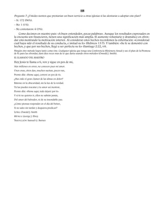 118 
Pregunta 7: ¿Ustedes sienten que prestarían un buen servicio a otras iglesias si las alentaran a adoptar este plan? 
– Sí: 172 (96%). 
– No: 1 (1%). 
– No contestaron: 6 (3%). 
Como decimos en nuestro país: «A buen entendedor, pocas palabras». Aunque los resultados expresados en 
la encuesta son financieros, tienen una significación más amplia. El aumento voluntario y dramático en ofren-dar 
está mostrando la motivación interior. Al considerar estos hechos recordemos la exhortación: «Considerad 
cuál haya sido el resultado de su conducta, e imitad su fe» (Hebreos 13:7). Y también: «Su fe se demostró con 
hechos, y que por sus hechos, llegó a ser perfecta su fe» (Santiago 2:22, VP). 
Ningún otro método logra tanto como éste. Cualquier iglesia que tenga una Conferencia Misionera Anual y use el plan de la Promesa 
de Fe para las ofrendas, dará diez veces mas de lo que daría usando otros métodos (Oswald J. Smith). 
EL LLAMADO DEL MAESTRO 
Hoy Jesús te llama a ti, ven y sigue en pos de mí, 
Aún millones en error, no conocen pues mi amor. 
Unos oran, otros dan, muchos sueñan, pocos van, 
Pronto dile: «Heme aquí, correré en pos de ti». 
¿Has oído el gran clamor de las almas en dolor? 
Bátense en la obscuridad, sin la luz de la verdad. 
Tú las puedes rescatar y tu amor así mostrar, 
Pronto dile: «Heme aquí, todo dejaré por ti». 
Y si tú no quieres ir, ellos no sabrán jamás, 
Del amor del Salvador, ni de su insondable paz. 
¿Cómo piensas responder en el día del Señor, 
Si no sales sin tardar y doquiera predicar? 
LETRA: Oswald J. Smith 
MÚSICA: George J. Elvey 
TRADUCCIÓN: Samuel G. Barnes 
 