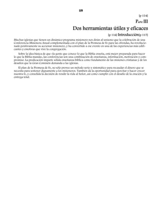 119 
[p 114] 
Parte III 
Dos herramientas útiles y eficaces 
[p 116] Introducción[p 117] 
Muchas iglesias que tienen un dinámico programa misionero nos dirán al unísono que la celebración de una 
Conferencia Misionera Anual complementada con el plan de la Promesa de Fe para las ofrendas, ha revolucio-nado 
positivamente su accionar misionero, y ha convertido a ese evento en una de las experiencias más edifi-cantes 
y emotivas que vive la congregación. 
Sobre la idea básica de que «la gente que conoce lo que la Biblia enseña, está mejor preparada para hacer 
lo que la Biblia manda», las conferencias son una combinación de enseñanza, información, motivación y com-promiso. 
La predicación imparte sólida enseñanza bíblica como fundamento de las misiones cristianas y de los 
desafíos que la Gran Comisión demanda a las iglesias. 
El plan de la Promesa de Fe, no sólo provee un método serio y sistemático para recaudar el dinero que se 
necesita para sostener dignamente a los misioneros. También da la oportunidad para ejercitar y hacer crecer 
nuestra fe, y consolida la decisión de rendir la vida al Señor, así como cumplir con el desafío de la oración y la 
entrega total. 
 
